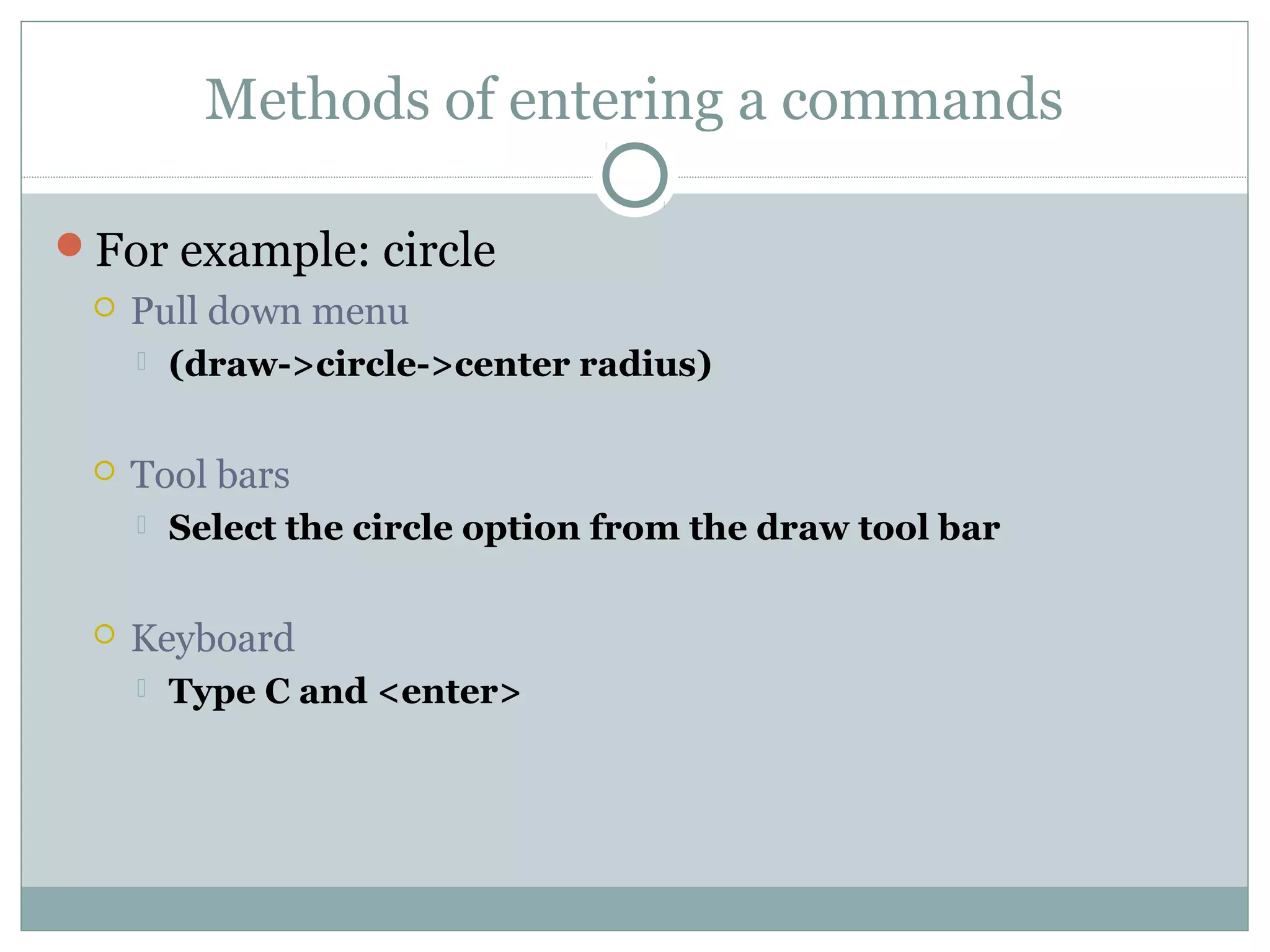 Methods of entering a commands 
For example: circle 
 Pull down menu 
 (draw->circle->center radius) 
 Tool bars 
 Select the circle option from the draw tool bar 
 Keyboard 
 Type C and <enter> 
 