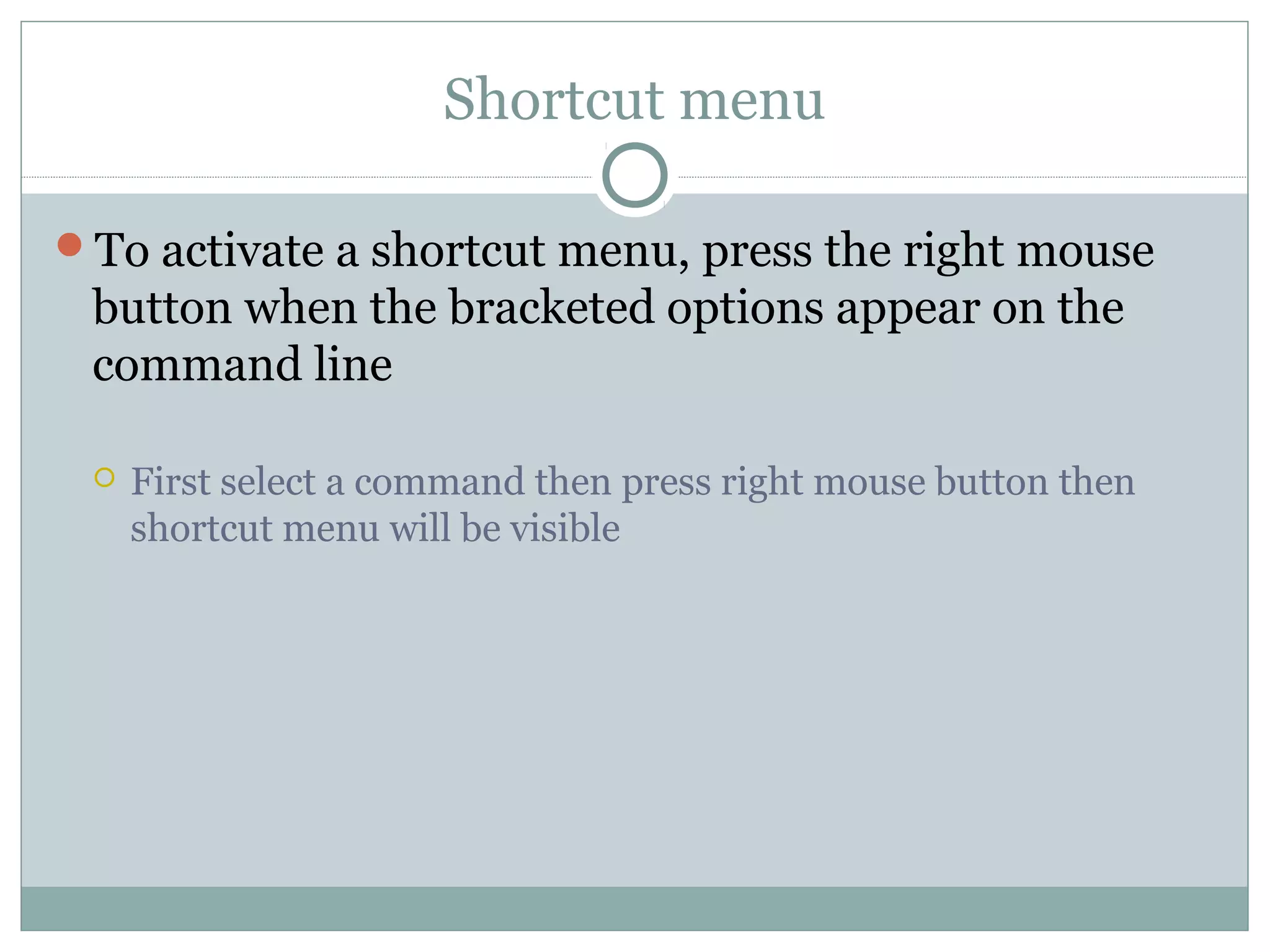 Shortcut menu 
To activate a shortcut menu, press the right mouse 
button when the bracketed options appear on the 
command line 
 First select a command then press right mouse button then 
shortcut menu will be visible 
 