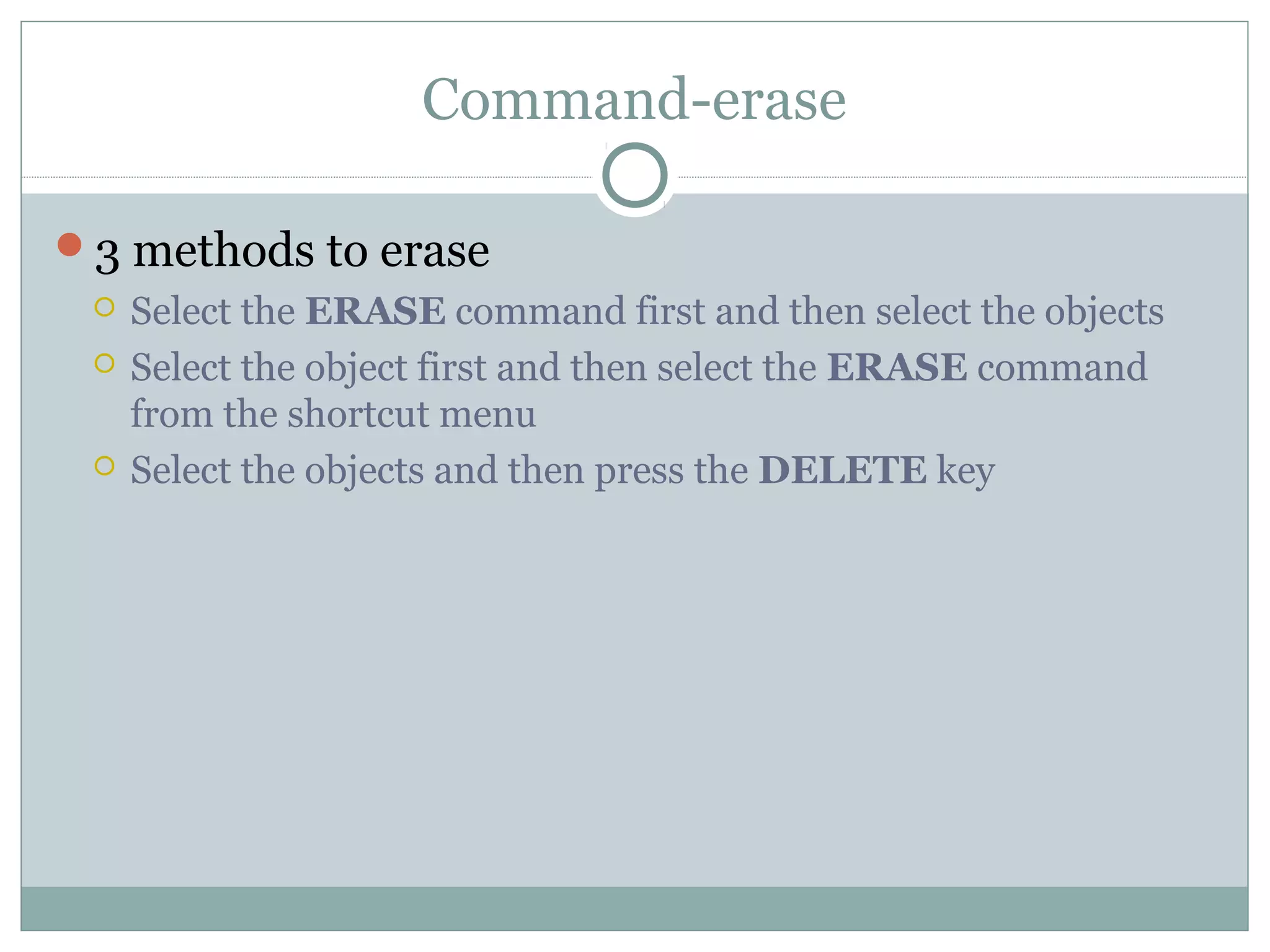 Command-erase 
3 methods to erase 
 Select the ERASE command first and then select the objects 
 Select the object first and then select the ERASE command 
from the shortcut menu 
 Select the objects and then press the DELETE key 
 