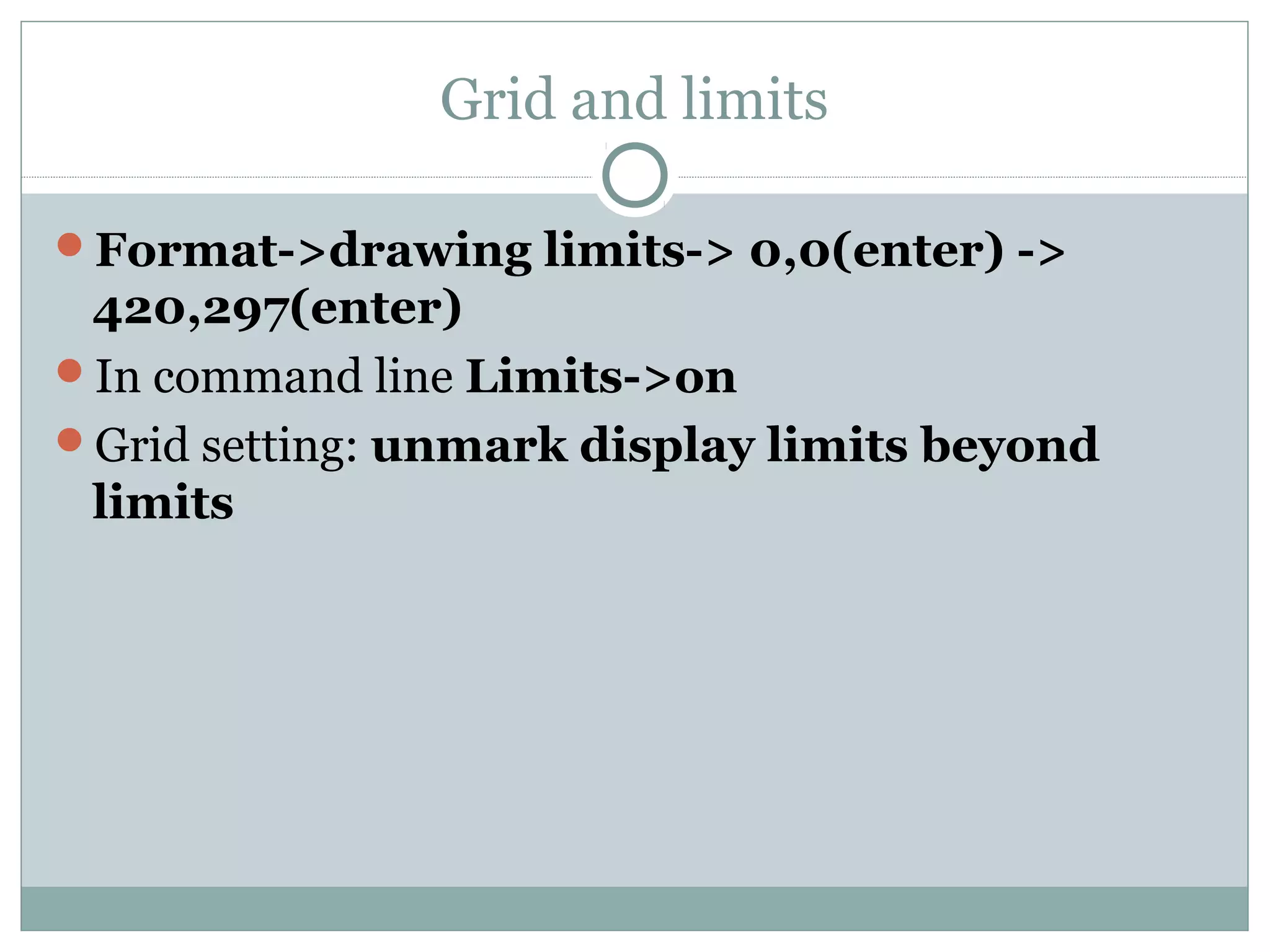 Grid and limits 
Format->drawing limits-> 0,0(enter) -> 
420,297(enter) 
In command line Limits->on 
Grid setting: unmark display limits beyond 
limits 
