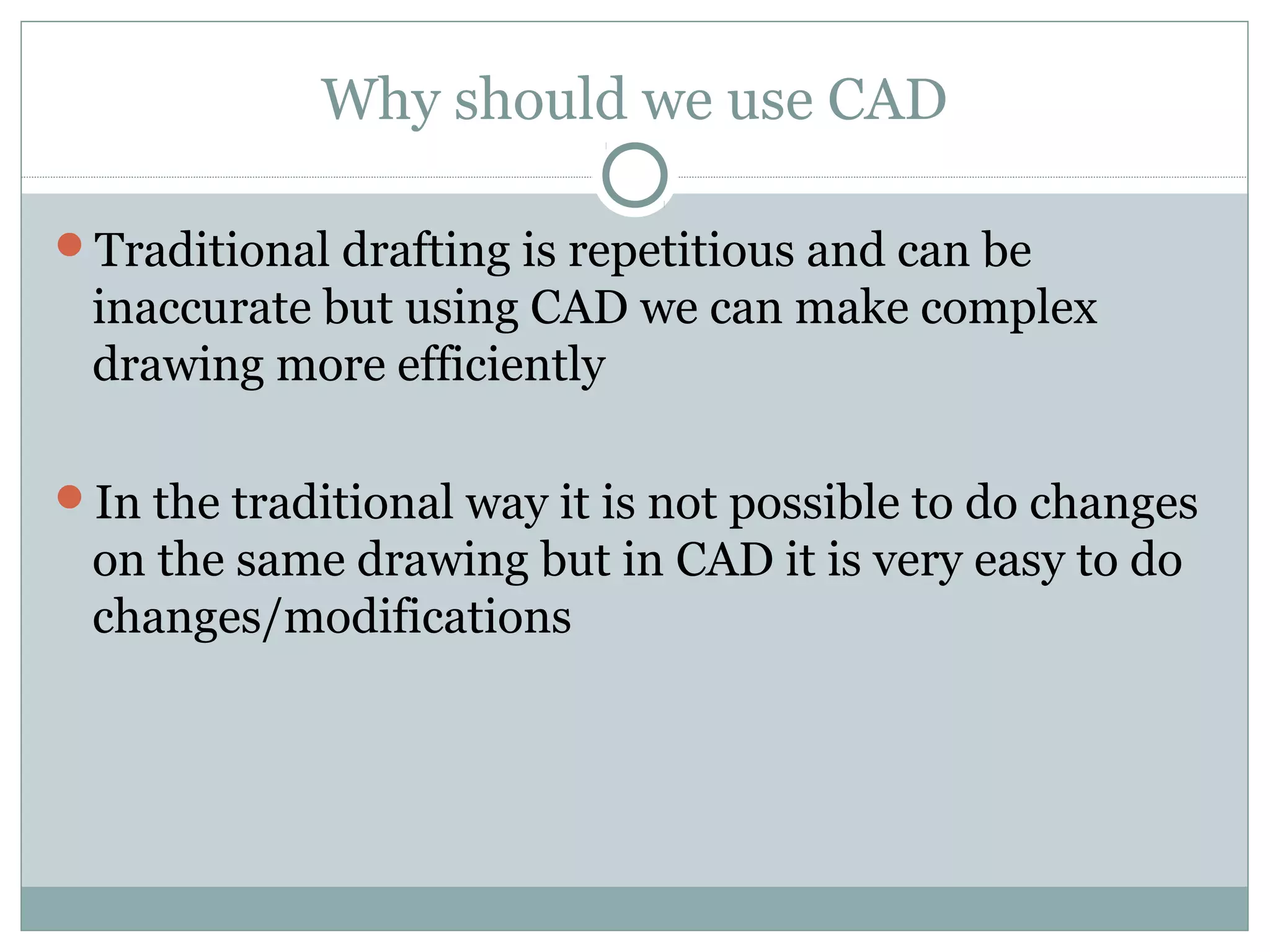 Why should we use CAD 
Traditional drafting is repetitious and can be 
inaccurate but using CAD we can make complex 
drawing more efficiently 
In the traditional way it is not possible to do changes 
on the same drawing but in CAD it is very easy to do 
changes/modifications 
 