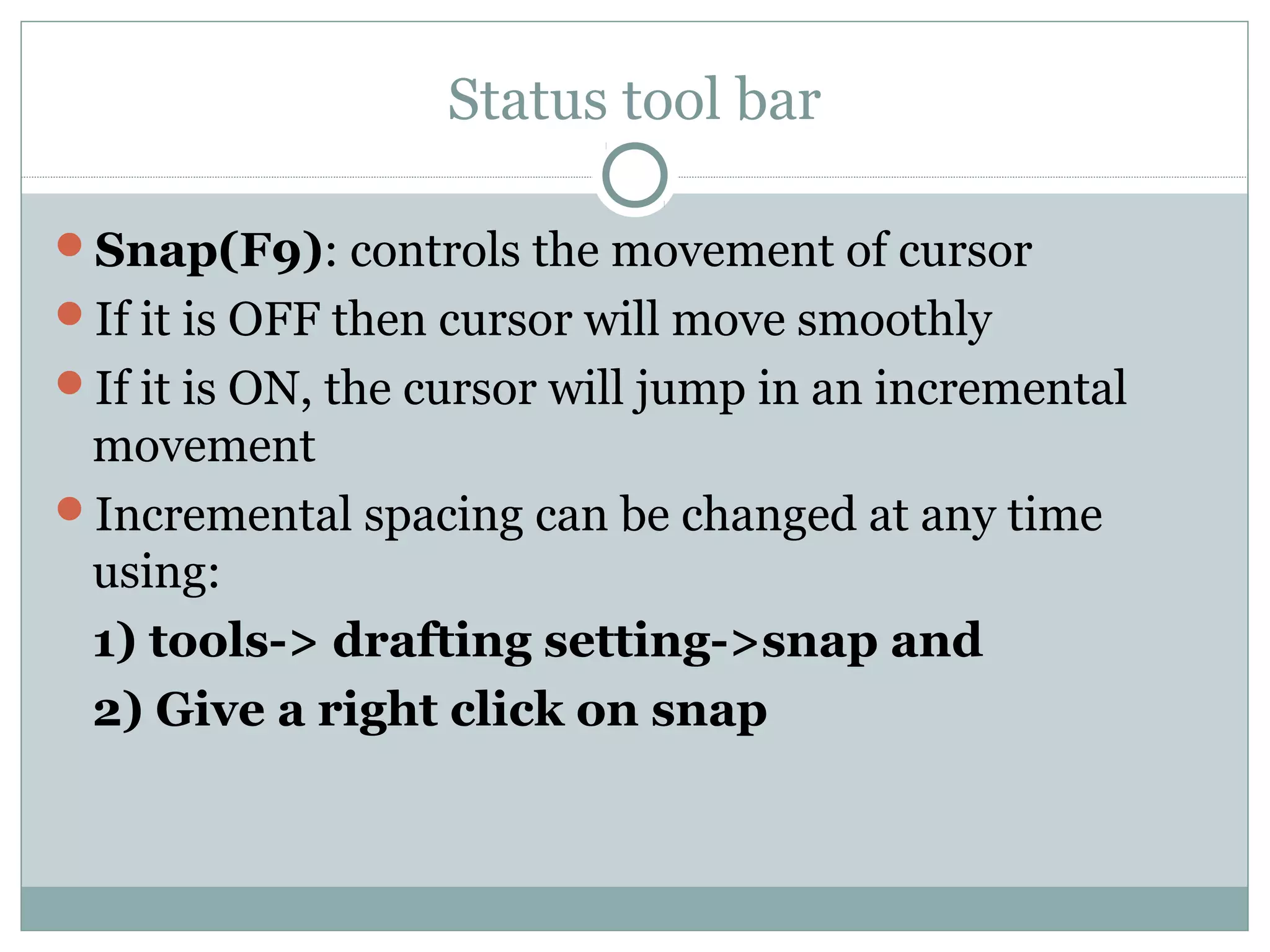 Status tool bar 
Snap(F9): controls the movement of cursor 
If it is OFF then cursor will move smoothly 
If it is ON, the cursor will jump in an incremental 
movement 
Incremental spacing can be changed at any time 
using: 
1) tools-> drafting setting->snap and 
2) Give a right click on snap 
 