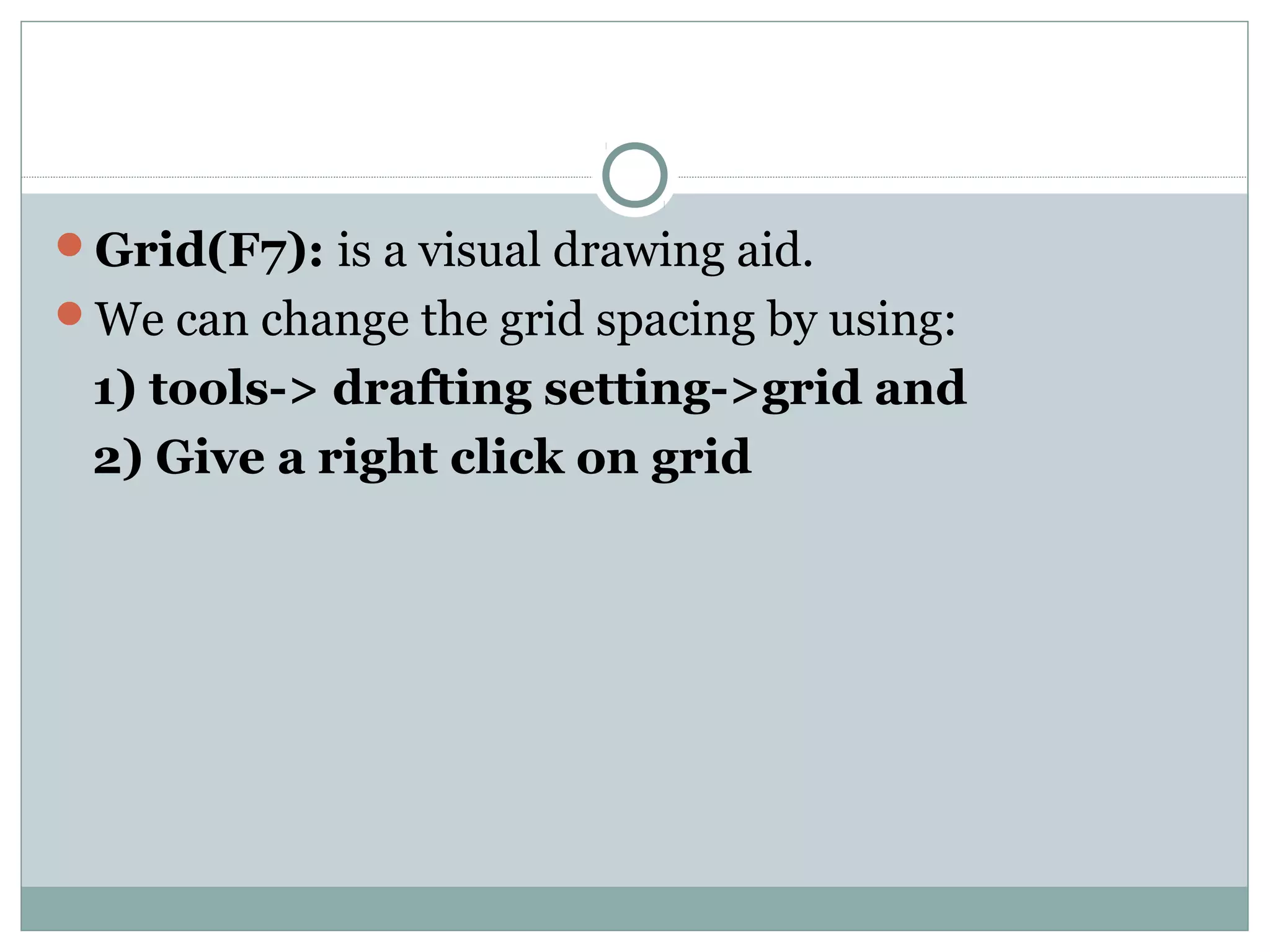 Grid(F7): is a visual drawing aid. 
We can change the grid spacing by using: 
1) tools-> drafting setting->grid and 
2) Give a right click on grid 
 
