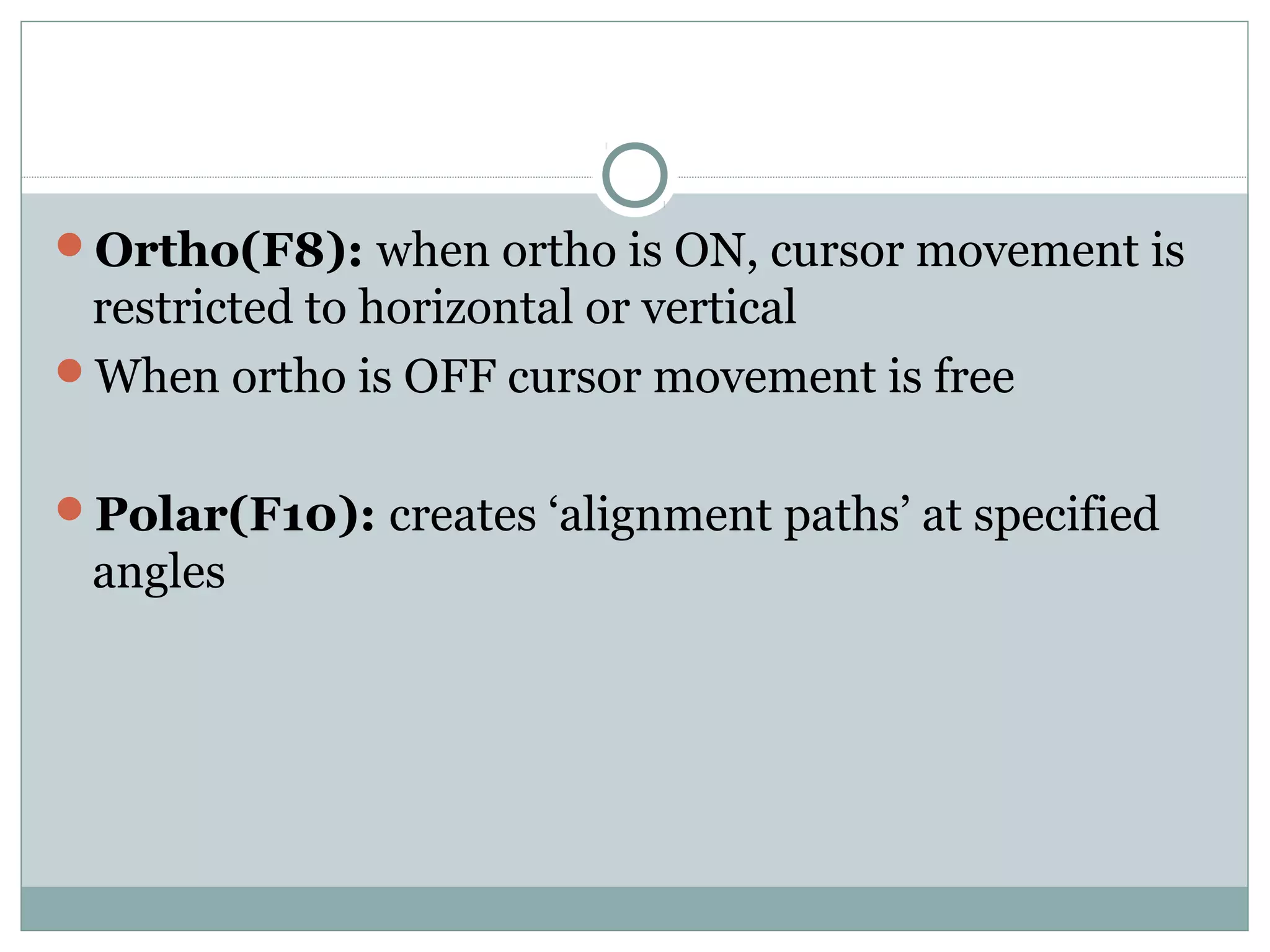 Ortho(F8): when ortho is ON, cursor movement is 
restricted to horizontal or vertical 
When ortho is OFF cursor movement is free 
Polar(F10): creates ‘alignment paths’ at specified 
angles 
 
