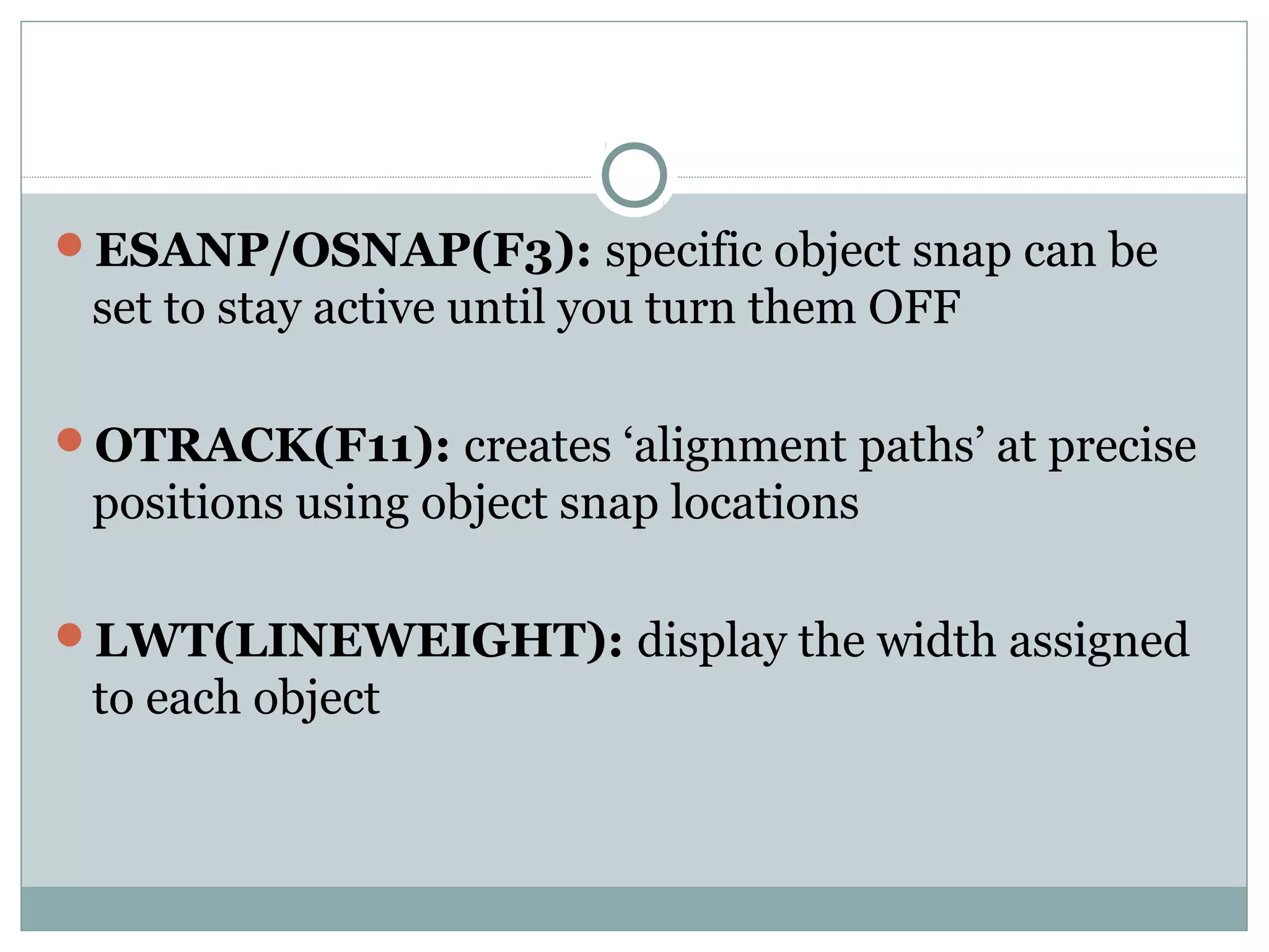 ESANP/OSNAP(F3): specific object snap can be 
set to stay active until you turn them OFF 
OTRACK(F11): creates ‘alignment paths’ at precise 
positions using object snap locations 
LWT(LINEWEIGHT): display the width assigned 
to each object 
 