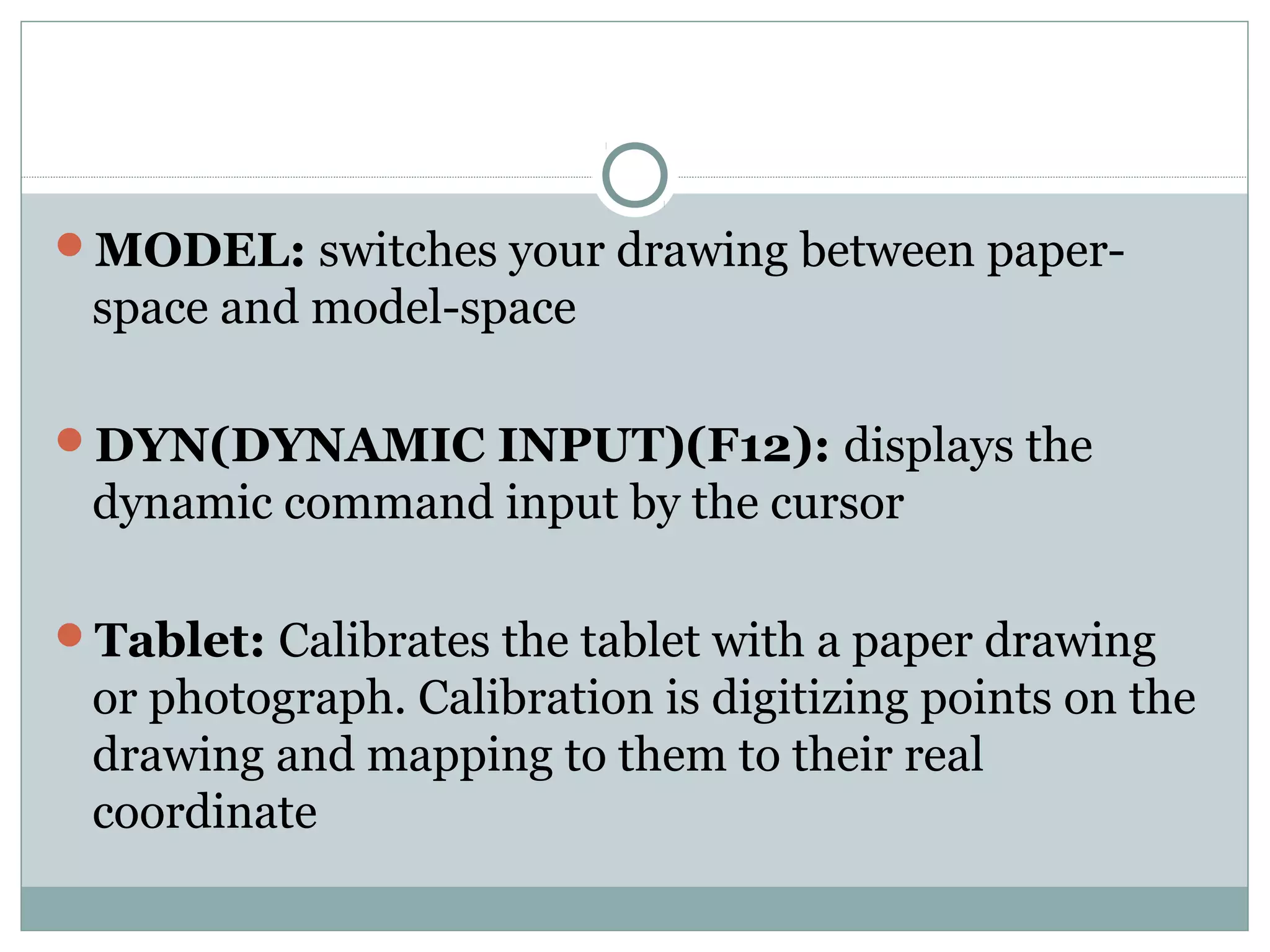 MODEL: switches your drawing between paper-space 
and model-space 
DYN(DYNAMIC INPUT)(F12): displays the 
dynamic command input by the cursor 
Tablet: Calibrates the tablet with a paper drawing 
or photograph. Calibration is digitizing points on the 
drawing and mapping to them to their real 
coordinate 
 