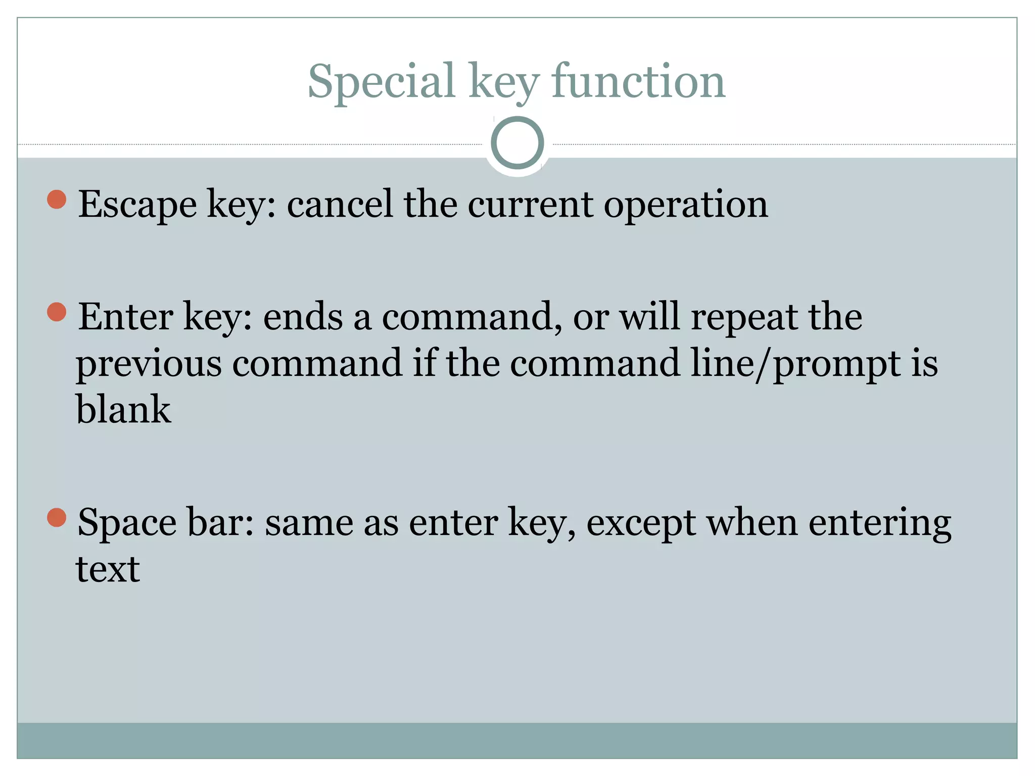 Special key function 
Escape key: cancel the current operation 
Enter key: ends a command, or will repeat the 
previous command if the command line/prompt is 
blank 
Space bar: same as enter key, except when entering 
text 
 