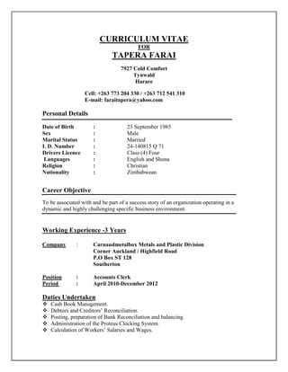 CURRICULUM VITAE
FOR
TAPERA FARAI
7927 Cold Comfort
Tynwald
Harare
Cell: +263 773 204 330 / +263 712 541 310
E-mail: faraitapera@yahoo.com
Personal Details
Date of Birth : 23 September 1985
Sex : Male
Marital Status : Married
I. D. Number : 24-140815 Q 71
Drivers Licence : Class (4) Four
Languages : English and Shona
Religion : Christian
Nationality : Zimbabwean
Career Objective
To be associated with and be part of a success story of an organization operating in a
dynamic and highly challenging specific business environment.
Working Experience -3 Years
Company : Carnaudmetalbox Metals and Plastic Division
Corner Auckland / Highfield Road
P.O Box ST 128
Southerton
Position : Accounts Clerk
Period : April 2010-December 2012
Duties Undertaken
 Cash Book Management.
 Debtors and Creditors’ Reconciliation.
 Posting, preparation of Bank Reconciliation and balancing.
 Administration of the Proteus Clocking System.
 Calculation of Workers’ Salaries and Wages.
 
