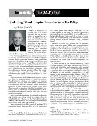 ‘Reshoring’ Should Inspire Favorable State Tax Policy
by Brian Strahle
‘‘Made In America.’’ We
haven’t seen that slogan
much in the last decade;
in fact, it seems like every
piece of clothing or tan-
gible good we purchase is
made in China. However,
according to several re-
cent articles and surveys,
the trend of offshoring or
sourcing jobs overseas
may be reversing, partly
because the business ben-
efits of offshoring have decreased.
The ‘‘reshoring’’ of American manufacturing busi-
ness is not a new topic of discussion, but the trend is
gaining steam for several reasons: labor rate differ-
ences are shrinking, oil prices are escalating, and
U.S. productivity is improving.1 Those factors reflect
manufacturers’ focus on keeping costs low and pro-
ductivity high. Manufacturers have adopted several
new technologies for increasing production that
have eliminated manual activities. Thus, the reshor-
ing of manufacturing jobs will require the U.S.
workforce to be highly trained and skilled in tech-
nology.
One technology that has been growing and having
an effect on manufacturing is cloud technology.
Cloud-delivered solutions are being used to manage
production, quality, and other areas. According to
Jim Shepherd of Plex Systems, cloud technology
improves overall productivity through better shop
floor controls, production visibility, streamlined pro-
cesses, ease of reporting, and more flexibility. Cus-
tomers cannot get those benefits from their low-cost
offshore suppliers.
According to Henry Moser, founder of the Reshor-
ing Initiative, reshoring is not moving rapidly, with
only 50,000 jobs returned to the United States from
2009 to 2012. However, five years ago, the number of
jobs coming back was close to zero.
According to a Grant Thornton LLP survey of 278
executives, more than one-third of U.S. businesses
will move goods and services work back to the
United States in the next 12 months.2 Forty-two
percent of executives are likely to bring IT services
back to the United States, and 35 percent of execu-
tives are likely to bring back services such as cus-
tomer service and call centers, Grant Thornton
found.
Overall, as much as 5 percent of U.S. procure-
ment may come home. While some companies may
simply bring work back to existing facilities, some
companies will invest in new facilities. For example,
in 2012 General Electric Co. brought production of
hot water heaters and refrigerators back to two new
assembly lines in Kentucky. Apple Inc. is investing
$100 million to build a Mac product line in the
United States and Wal-Mart has pledged to buy an
additional $50 billion in U.S.-made goods over the
next 10 years.
A recent survey by the Boston Consulting Group
focused on more than 200 manufacturers from a
variety of industries and companies with annual
sales of at least $1 billion. According to the survey,
54 percent of the respondents said they are planning
to reshore or are seriously considering it. In re-
sponse to the same question in February 2012, 37
percent of respondents said they were considering
reshoring.3 According to the survey and Harold L.
Sirkin, senior partner of the Boston Consulting
Group, the main factors driving the reshoring deci-
sion are labor costs, proximity to customers, and
quality. Other factors include access to skilled labor,
transportation costs, and supply-chain efficiencies.
During the past decade or two, the U.S. economy
has become service-based. That is a result not only
of the departure of jobs to other countries, but also
the replacement of jobs with automation or technol-
ogy. Manufacturers have also become multidimen-
sional, meaning they are not only manufacturers,
but may also be service providers and retailers. For
example, each tangible product generally requires a
warranty with maintenance, so companies have
1
Jim Shepherd, ‘‘The Truth About Reshoring, Productivity,
and Today’s Manufacturer,’’ Manufacturing.net (Oct. 2013).
2
Grant Thornton LLP, ‘‘The Realities of Reshoring’’ (Aug.
and Sept. 2013).
3
Harold L. Sirkin, ‘‘Reshoring Grows From Trickle to
Trend,’’ Taunton Daily Gazette (Nov. 7, 2013).
the SALT effect
State Tax Notes, December 9, 2013 1
 