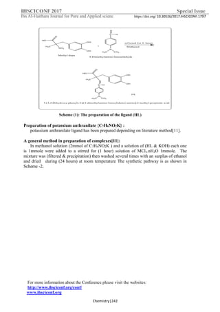 IHSCICONF 2017 Special Issue
Ibn Al-Haitham Journal for Pure and Applied scienc https://doi.org/ 10.30526/2017.IHSCICONF.1797
For more information about the Conference please visit the websites:
http://www.ihsciconf.org/conf/
www.ihsciconf.org
Chemistry|242
O
HO
H3C
OH
OH
N
C H
N
H3C CH3
3-(3,4-Dihydroxy-phenyl)-2-[(4-dimethylamino-benzylidene)-amino]-2-methyl-propionic acid
C
O
H
N
H3C CH3
+
4-Dimethylamino-benzaldehyde
O
HO
H3C
OH
OH
NH2
Methyl dopa
HL
ref luxed f or 4~hours
Methanol
Scheme )1(: The preparation of the ligand (HL)
Preparation of potassium anthranilate {C7H6NO2K} :
potassium anthranilate ligand has been prepared depending on literature method[11].
A general method in preparation of complexes[11]:
In methanol solution (2mmol of C7H6NO2K ) and a solution of (HL & KOH) each one
is 1mmole were added to a stirred for (1 hour) solution of MClx.nH2O 1mmole. The
mixture was (filtered & precipitation) then washed several times with an surplus of ethanol
and dried during (24 hours) at room temperature The synthetic pathway is as shown in
Scheme -2.
 