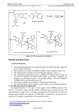 IHSCICONF 2017 Special Issue
Ibn Al-Haitham Journal for Pure and Applied scienc https://doi.org/ 10.30526/2017.IHSCICONF.1797
For more information about the Conference please visit the websites:
http://www.ihsciconf.org/conf/
www.ihsciconf.org
Chemistry|243
O
HO
OH
OH
N
C H
N
H3C CH3
H2N
O
O
H2N
O
O
O
O
HO
HO
N
CH
N
CH2HC
M
H3C
O
+K-O
H2N
2
Potassium anthralniate
+ + MCl2.nH2O
M= Co(II), Ni(II),Cu(II), and Cd(II)
reflux for (1 hour)
K
and
H2N
O
O
H2N
O
O
O
O
HO
HO
N
CH
N
CH3H3C
M
H3C
M=Cr(III),Fe(III)
K
HL
Methanol
Scheme )2(: The preparation of complexes
Results and Discussion
1. Physical Properties
 The physical properties for the starting materials and Schiff base (HL) ligand are
given in Table (1a and 1b).
 The complexes are soluble in (DMSO) & (DMF), while insoluble in water [12].
 The melting points of ligands were lower than all complexes , Table -1c.
 The conductivity measurement values in DMSO (10−3
Molar) solution range in
(31.4-38.1) Ω-1
cm2
mol-1
for Cd(II) ,Ni(II) ,Cu(II) , and Co(II), complexes. the
complexes are electrolytes types 1:1 as the data indicate , but the complexes
Cr(III)& Fe(III) were non-electrolytes [13].
 Silver nitrate solution was (-) when we exanimated (Chloride ion)
 The found and theory values of (M%) in each complex are in good agreement[14].
2. 1H-NMR spectrum for the ligand (HL)
The integral intensities ( δ ) in ppm of each signal in the 1
H-NMR spectrum of HL
Figure-1, was found to agree with the number of different types of protons present. The
signal obtained in range δ (6.44 -7.68) ppm was appointed for doublet due one proton of
aromatic ring of phenyl, the formation of Schiff base is supported by the presence of a
singlet at (δ 8.46) ppm corresponding to the azomethine proton
 
