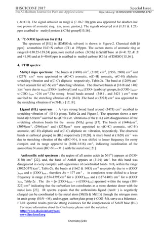IHSCICONF 2017 Special Issue
Ibn Al-Haitham Journal for Pure and Applied scienc https://doi.org/ 10.30526/2017.IHSCICONF.1797
For more information about the Conference please visit the websites:
http://www.ihsciconf.org/conf/
www.ihsciconf.org
Chemistry|244
(–N=CH). The signal obtained in range δ (7.10-7.70) ppm was appointed for doublet due
one proton of aromatic ring. (m, arom. proton,). The signals observed at δ (1.31 & 1.23)
ppm ascribed to methyl protons (-CH3) group4[15,16] .
3. 13C-NMR Spectrum for (HL)
The spectrum of [HL] in (DMSO-d6 solvent) is shown in Figure-2. Chemical shift [δ
ppm] azomethine H-C=N carbon (C1) at 195ppm. The carbon atoms of aromatic ring at
range (δ=130.25-139.24) ppm, note methyl carbon (3CH3) in Schiff base at (δ=41.72 ,41.51
and 41.09) and at δ=40.68 ppm is ascribed to methyl carbon (1CH3) of DMSO [15,16 ].
4. FTIR spectra:
Methyl dopa spectrum: The bands at (1490) cm-1
, (3105) cm-1
, (2956, 2808) cm-1
and
(1257) cm-1
were appointed to υ(C=C) aromatic, υ(C–H) aromatic, υ(C–H) aliphatic
stretching vibration and υ(C–C) aliphatic respectively, Table-2a. The band at (1209) cm-1
which account for υ(C-N) cm-1
stretching vibration. The observed bands at [1618 and 1402
]cm−1
were due to υasym{COO−}carboxyl] and υsym{COO−}carboxyl groups,Δυ{COO-}asym-
υ{COO-}sym =216 cm-1
.The strong broad bands around (3481 , and 3421 ) cm-1
were
ascribed to the stretching vibration of υ (O-H) .The band at (3223) cm-1
was appointed to
the stretching vibration of υ (N-H2) [17,18].
Ligand (HL) spectrum : A very strong broad band around (3473) cm-1
ascribed to
stretching vibration of (O-H) group, Table-2a and Figure-3. The spectrum shows a new
band at(1620)cm-1
ascribed to υ(C=N) str. vibrations of the (HL) with disappearance of the
stretching vibration bands for the amine (NH2) group [17]. The bands at (1446)cm-1
,
(3039)cm-1
, (2966)cm-1
and (1273)cm-1
were appointed to υ(C=C) aromatic, υ(C–H)
aromatic, υ(C–H) aliphatic and υ(C–C) aliphatic str. vibration, respectively. The observed
bands at carboxyl groups] in (HL) respectively [19,20]. A sharp band at (1620) cm−1
was
due to stretching vibration of the υ(HC=N-), it was shifted to lower frequency for every
complex and its range appeared in (1604–1616) cm-1
, indicating coordination of the
azomethine N atom (HC=N:→ M ) with the metal ion [ 21] .
Anthranilic acid spectrum : the region of all amino acids ( NH3+
) appears at (3030-
3130) cm-1
[22], and, the band of AnthH appears at (3101) cm-1
, but this band was
disappeared in every complex with appearance of coordinated bands NH2 within the range
(3062-3371)cm-1
, Table-2b. the bands at (1662 & 1485) cm-1
respectively due to υ (COO-
)asym and υ (COO-
)sym , therefore Δυ = 177 cm-1
, in complexes were shifted to a lower
frequency in range (1554-1593)cm-1
for υ (COO-
)asym and (1327-1400) cm-1
for υ (COO-
)sym, Table-2c . The Δυ = [υ (COO-)asym - υ (COO-)sym] appeared within the range (189-
227) cm-1
indicating that the carboxlate ion coordinates as a mono dentate donor with the
metal ions [23]. IR spectra explain that the anthranilato ligand (Anth-
) is negatively
charged can be coordinated to the metal atom [M(II) & M(III)] through the nitrogen atom
in amin group (H2N→M), and oxygen carboxylate group (-COO _
M), serve as a bidentate .
FT-IR spectral results provide strong evidences for the complexation of Schiff base (HL)
 
