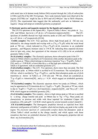 IHSCICONF 2017 Special Issue
Ibn Al-Haitham Journal for Pure and Applied scienc https://doi.org/ 10.30526/2017.IHSCICONF.1797
For more information about the Conference please visit the websites:
http://www.ihsciconf.org/conf/
www.ihsciconf.org
Chemistry|245
with metal ions in bi dentate mode fashion (NO) occured through the [ (O) of carboxylato
(-COO-) and (N) of the (HC=N-)] groups. New weak intensity bands were observed in the
regions (532-586) cm-1
might be due to M-N and (412-486)cm-1
due to M-O vibrations,
[24,25]. The experimental data suggest that the anthranilic acid acts as bidentate uni
negative charge and adopt an octahedral geometry as proposed .
5. Electronic spectra and magnetic moment for the ligands and complexes:
The UV-Vis spectrum of the ligand (HL) , Figure-4,Table-3 shows two peaks at λmax
(301 and 344)nm due to (π→ π*) & (n→ π*) transition respectively[26] . The UV-
spectrum of (AnthH) showed two high intensity peaks at (242 and 332)nm appointed to
(π→ π*) & (n → π*) respectively [22,24].
Cr(III) complex: The (UV- Vis) spectrum, shows high broad peak at 342 nm was
indicated to the charge transfer and overlap with υ3 (4
A2g→4
T1g(P), while the weak broad
peak at 798 nm , which indicated to (4
A2g→4
T2g(F) (d–d), transition in an octahedral
geometry , and Magnetic moment value is 3.94 B. M. indicating three unpaired electrons
close to spin only value, that agreement of the structure of Cr (III) to be an octahedral
geometry Table-3, [26].
[Fe (L)(Anth)2] complex : The electronic spectrum, shows absorption peak in the UV
region at 344nm which is ascribed to (CT) transitions while another absorption peak in the
visible region at 790nm which belongs to electronic transition 6
A1g→ 4
T1g(4P) , Table-3
[26], and μ eff = 5.09 B.M. is lower than the μ eff of the high spin octahedral complex ,
which is in agreement with an octahedral geometry [27].
[Co(L)(Anth)2] complex : The (UV- Vis) spectrum, shows more than one peak. The first
high intense peak at 344nm which is ascribed to (C.T) transitions. The second peak is at
430 nm which is ascribed to 4
T1g→4
T1g(P) υ3 , and the third absorption peaks are of (d-d)
transitions as shown in Table-3, at (734 nm) and 790 nm, which are considered as
4
T1g→T2g(F) υ1 transitions[28] , and μ eff = 4.36 which suggest an octahedral geometry
[24 ].
[Ni (L)(Anth)2] complex: The electronic spectrum shows two peaks at (344nm) , which
may be appointed to (CT) transitions & (υ3) 3
A2g(F)→ 3
T1g(P) . The peak at 797 nm, which
is due to 3
A2g(F)→ 3
T1g(F) (υ2) {d-d transitions}, respectively[28] , and The μ eff = 2.83
B.M. which suggest an octahedral geometry [24] .
[Cu (L)(Anth)2] complex: This complex , shows a high intense peak at 344 nm is ascribed
to a strong charge transfer and peak at 696nm due to 2
Eg →2
T2g .These peaks are
characteristic in position and width with those reported for octahedral Copper (II)
complexes, [28], and μeff = 1.62 B.M. which agrees by several research worker's data[24 ].
[Cd (L)(Anth)2]complex: The diamagnetic properties showed as expected from their
electronic configuration of Cd(II) d10
complex which did not display any peak in the visible
region. The electronic spectrum of cadimum(II) complex shows the absorption peak at
342nm Table-3 which ascribed to the charge transfer, and which agrees with those
complexes that have an octahedral structure [23], and the diamagnetic properties did not
show any d-d transition,[24] .
 