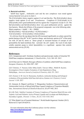 IHSCICONF 2017 Special Issue
Ibn Al-Haitham Journal for Pure and Applied scienc https://doi.org/ 10.30526/2017.IHSCICONF.1797
For more information about the Conference please visit the websites:
http://www.ihsciconf.org/conf/
www.ihsciconf.org
Chemistry|246
6. Bacterial activities:
Schiff base ligand , Anthranilic acid and the new complexes were tested against
various bacterial were given in chart-1.
The [Cr(L)(Anth)2] shows negative against E-coli and Bacillus. The [Fe(L)(Anth)2] shows
negative result against E-coli and Pseudomonas . Complexes K [Co(L)(Anth2] & K
[Ni(L)(Anth2] show good antibacterial activity against the 3-organisms except E-coli. The
K[Cu(L)(Anth)2] and K[Cd(L)(Anth)2] show very good antibacterial activity against the
four bacteria . Mostly the (ZI)mm of the prepared compounds was in the following order;
Metal complexes > AnthH > HL > DMSO
K[Cd(L)(Anth)2] > K[Cu(L)(Anth)2] > K [Ni(L)(Anth2] >
K [Co(L)(Anth2] >>[Cr(L)(Anth)2] >[Fe(L)(Anth)2]
It is obvious from the top datum that the (ZI) increased significantly on celates special the
partial sharing of the (M+2
& M+3
) positive charge and electronic spectra of d10
of the metal
ion with {N and O} atoms as donor groups or increased because of concept of cell
permeability the lipid membrane that surround the cell surplus the vocal of only lipid
soluble materials pump to which liposolubility is a significant operator that controls
antimicrobial activity [29,30] .
References
[1] S. Annapoorani and C. Krishnan ,Synthesis and spectroscopic studies of trinuclear N4
Schiff base complexes international, J. ChemTech Res., 5 (1): 180–185. 2013
[2] D.Chen and A.E Martell, Dioxygen affinities of synthetic cobalt Schiff base complexes.
Inorganic Chemistry, 26, 1026-1987. 1987
[3] F.Tehmina ; F. Nasreen; Zafar Abbas Zaidi1, Tanveer Abbas , Mohib R. Kazimi;
Investigation of Iron Complex Formation of Anti-Hypertensive Drug:
Methyldopa, American Journal of Analytical Chemistry, 6(6): 551. 2015
[4] S. Kumar; S. M. Lim; K. Ramasamy, Synthesis, molecular docking and biological
evaluation of bis-pyrimidine Schif base derivatives, Kumar et al. Chemistry Central
Journal 11:89. 2017
[5] Atmaram. K. Mapari1 and Kiran. V. Mangaonkar; Synthesis, Characterization and
Antimicrobial Activity of Mixed Schiff Base Ligand Complexes of Transition Metal(II)
ions, International Journal of ChemTech Research, 3(1):477-482. 2013
Complexes of Transition Metal (II) ions withStability Constants of TerneryPatil;AB.]6[
Aspartic Acid and Glutamic Acid as Primary Ligands and Levodopa and Methyldopa as
Secondary Ligands , Oriental J. Chem., 28, (3): 1321-1324. 2012
[7] "Who Model List of Essential Medicines''. World Health Organized. October (2013)
Retrieved 22 April 2014(2013) .
 