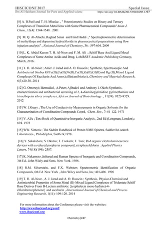 IHSCICONF 2017 Special Issue
Ibn Al-Haitham Journal for Pure and Applied scienc https://doi.org/ 10.30526/2017.IHSCICONF.1797
For more information about the Conference please visit the websites:
http://www.ihsciconf.org/conf/
www.ihsciconf.org
Chemistry|247
[8] A. B.Patil and T. H. Mhaske. , " Potentiometric Studies on Binary and Ternary
Complexes of Transition Metal Ions with Some Pharmaceutical Compounds"Asian J.
Chem., 13(4): 1544-1548 . 2001
[9] M. Q. Al-Abachi, Raghad Sinan and Hind Haddi .," Spectrophotometric determination
of methyldopa and dopamine hydrochloride in pharmaceutical preparations using flow
injection analysis" , National Journal of Chemistry, 36 : 597-604. 2009
[10] L. K. Abdul Karem T. H. Al-Noor and F. M. Ali ; Schiff Base And Ligand Metal
Complexes of Some Amino Acids and Drug, LAMBERT Academic Publishing Germany,
March, 2016 .
[11] T. H. Al-Noor ; Amer. J. Jarad and A. O. Hussein ; Synthetic, Spectroscopic And
Antibacterial Studies Of Fe(II),Co(II),Ni(II),Cu(II),Zn(II),Cd(II)and Hg (II),Mixed Ligand
Complexes Of Saccharin And Amoxicillin(antibiotics), Chemistry and Materials Research,
6(3):20-30. 2014
[12] G. Omoruyi; Idemudia1, A.Peter; Ajibade1 and Anthony I. Okoh; Synthesis,
characterization and antibacterial screening of 2, 4-diaminopyrimidine pyrimethamine and
trimethoprim silver complexes, African Journal of Biotechnology ., 11(39): 9323-9329.
2012
[13] W. J.Geary ; The Use of Conductivity Measurements in Organic Solvents for the
Characterization of Coordination Compounds Coord, Chem. Rev., 7: 81-122. 1971
[14] V. AIA ; Text Book of Quantitative Inorganic Analysis , 2nd Ed (Longman, London),:
694. 1978
[15] WW. Simons ; The Sadtler Handbook of Proton NMR Spectra, Sadtler Re-search
Laboratories , Philadelphia, Sadtlerk,1978.
[16] Y. Sakakibara; S. Okutsu; T. Enokida; T. Tani; Red organic electroluminescence
devices with a reduced porphyrin compound, etraphenylchlorin . Applied Physics
Letters, 74(18)(199): 2587.
[17] K. Nakamoto ,Infrared and Raman Spectra of Inorganic and Coordination Compounds,
3th Ed., John Wiely and Sons, New York. 1986.
[18] R.M. Silverstein, and F.X. Webster; Spectrometric Identification of Organic
Compounds, 6th Ed .New York , John Wiley and Sons ,Inc,:401-406. 1996
[19] T. H. Al-Noor , A. J. Jarad and A. O. Hussein ; Synthesis, Physico-Chemical and
Antimicrobial Properties of Some Metal (II)-Mixed Ligand Complexes of Tridentate Schiff
Base Derives From Β-Lactam antibiotic {(cephalexin mono hydrate)-4-
chlorobenzophenone} and saccharin , International Journal of Chemical and Process
Engineering Research, 1(11): 109-120. 2014
 