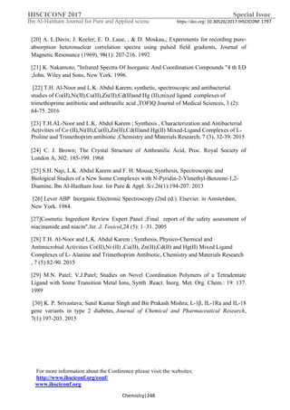 IHSCICONF 2017 Special Issue
Ibn Al-Haitham Journal for Pure and Applied scienc https://doi.org/ 10.30526/2017.IHSCICONF.1797
For more information about the Conference please visit the websites:
http://www.ihsciconf.org/conf/
www.ihsciconf.org
Chemistry|248
[20] A. L.Davis; J. Keeler; E. D. Laue, , & D. Moskau,; Experiments for recording pure-
absorption heteronuclear correlation spectra using pulsed field gradients, Journal of
Magnetic Resonance (1969), 98(1): 207-216. 1992
[21] K. Nakamoto, "Infrared Spectra Of Inorganic And Coordination Compounds "4 th ED
;John. Wiley and Sons, New York. 1996.
[22] T.H. Al-Noor and L.K. Abdul Karem; synthetic, spectroscopic and antibacterial
studies of Co(II),Ni(II),Cu(II),Zn(II),Cd(II)and Hg (II),mixed ligand complexes of
trimethoprime antibiotic and anthranilic acid ,TOFIQ Journal of Medical Sciences, 3 (2):
64-75. 2016
[23] T.H.AL-Noor and L.K. Abdul Karem ; Synthesis , Characterization and Antibacterial
Activities of Co (II),Ni(II),Cu(II),Zn(II),Cd(II)and Hg(II) Mixed-Ligand Complexes of L-
Proline and Trimethoprim antibiotic ,Chemistry and Materials Research, 7 (3), 32-39. 2015
[24] C. J. Brown; The Crystal Structure of Anthranilic Acid, Proc. Royal Society of
London A, 302: 185-199. 1968
[25] S.H. Naji, L.K. Abdul Karem and F. H. Mousa; Synthesis, Spectroscopic and
Biological Studies of a New Some Complexes with N-Pyridin-2-Ylmethyl-Benzene-1,2-
Diamine, Ibn Al-Haitham Jour. for Pure & Appl. Sci.26(1):194-207. 2013
[26] Lever ABP Inorganic Electronic Spectroscopy (2nd ed.). Elsevier. in Amsterdam,
New York. 1984.
[27]Cosmetic Ingredient Review Expert Panel ;Final report of the safety assessment of
niacinamide and niacin".Int. J. Toxicol,24 (5): 1–31. 2005
[28] T.H. Al-Noor and L.K. Abdul Karem ; Synthesis, Physico-Chemical and
Antimicrobial Activities Co(II),Ni (II) ,Cu(II), Zn(II),Cd(II) and Hg(II) Mixed Ligand
Complexes of L- Alanine and Trimethoprim Antibiotic, Chemistry and Materials Research
, 7 (5):82-90. 2015
[29] M.N. Patel; V.J.Patel; Studies on Novel Coordination Polymers of a Tetradentate
Ligand with Some Transition Metal Ions, Synth .React. Inorg. Met. Org. Chem.: 19: 137.
1989
[30] K. P. Srivastava; Sunil Kumar Singh and Bir Prakash Mishra; L-1β, IL-1Ra and IL-18
gene variants in type 2 diabetes, Journal of Chemical and Pharmaceutical Research,
7(1):197-203. 2015
 