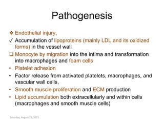 Pathogenesis
❖ Endothelial injury,
✓ Accumulation of lipoproteins (mainly LDL and its oxidized
forms) in the vessel wall
❑ Monocyte by migration into the intima and transformation
into macrophages and foam cells
• Platelet adhesion
• Factor release from activated platelets, macrophages, and
vascular wall cells,
• Smooth muscle proliferation and ECM production
• Lipid accumulation both extracellularly and within cells
(macrophages and smooth muscle cells)
Saturday, August 21, 2021
 