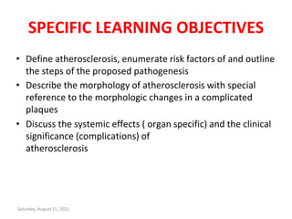 SPECIFIC LEARNING OBJECTIVES
• Define atherosclerosis, enumerate risk factors of and outline
the steps of the proposed pathogenesis
• Describe the morphology of atherosclerosis with special
reference to the morphologic changes in a complicated
plaques
• Discuss the systemic effects ( organ specific) and the clinical
significance (complications) of
atherosclerosis
Saturday, August 21, 2021
 