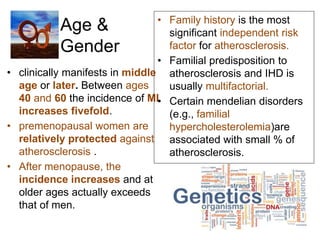 Age &
Gender
• clinically manifests in middle
age or later. Between ages
40 and 60 the incidence of MI
increases fivefold.
• premenopausal women are
relatively protected against
atherosclerosis .
• After menopause, the
incidence increases and at
older ages actually exceeds
that of men.
• Family history is the most
significant independent risk
factor for atherosclerosis.
• Familial predisposition to
atherosclerosis and IHD is
usually multifactorial.
• Certain mendelian disorders
(e.g., familial
hypercholesterolemia)are
associated with small % of
atherosclerosis.
 