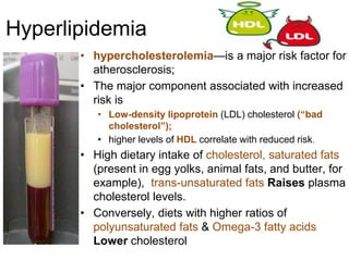 Hyperlipidemia
• hypercholesterolemia—is a major risk factor for
atherosclerosis;
• The major component associated with increased
risk is
• Low-density lipoprotein (LDL) cholesterol (“bad
cholesterol”);
• higher levels of HDL correlate with reduced risk.
• High dietary intake of cholesterol, saturated fats
(present in egg yolks, animal fats, and butter, for
example), trans-unsaturated fats Raises plasma
cholesterol levels.
• Conversely, diets with higher ratios of
polyunsaturated fats & Omega-3 fatty acids
Lower cholesterol
 
