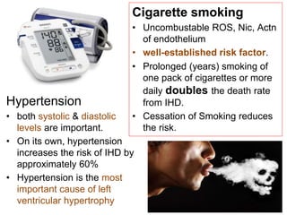 Hypertension
• both systolic & diastolic
levels are important.
• On its own, hypertension
increases the risk of IHD by
approximately 60%
• Hypertension is the most
important cause of left
ventricular hypertrophy
Cigarette smoking
• Uncombustable ROS, Nic, Actn
of endothelium
• well-established risk factor.
• Prolonged (years) smoking of
one pack of cigarettes or more
daily doubles the death rate
from IHD.
• Cessation of Smoking reduces
the risk.
 
