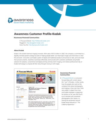 Awareness Customer Profile-Kodak
        Awareness-Powered Communities:

                 A Thousand Words: http://1000words.kodak.com/
                 Plugged In: http://pluggedin.kodak.com/
                 Grow Your Biz: http://growyourbiz.kodak.com/


        About Kodak

        Kodak is the world’s foremost imaging innovator. With sales of $10.3 billion in 2007, the company is committed to a
        digitally oriented growth strategy focused on helping people better use meaningful images and information in their
        life and work. Consumers use Kodak’s system of digital and traditional products and services to take, print and share
        their pictures anytime, anywhere; businesses effectively communicate with customers worldwide using Kodak
        solutions for prepress, conventional and digital printing and document imaging; and creative professionals rely on
        Kodak technology to uniquely tell their story through moving or still images.




                                                                                     Awareness-Powered
                                                                                     Communities

                                                                                     • A Thousand Words is a consumer-
                                                                                       focused blog with content about
                                                                                       the “soul” of Kodak, in other words,
                                                                                       how the people who work at the
                                                                                       company think about photography
                                                                                       and imaging in their own lives. Posts
                                                                                       vary widely in subject from how
                                                                                       one Kodak employee is organizing
                                                                                       her photos on her new iPod Touch,
                                                                                       to an interview with renowned
                                                                                       photographer John Sexton, to
                                                                                       sharing the excitement around
                                                                                       Kodak being featured on “The
                                                                                       Celebrity Apprentice.”




www.awarenessnetworks.com                                                                                                       1
 