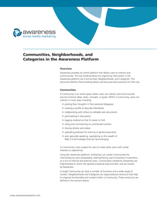 Communities, Neighborhoods, and
          Categories in the Awareness Platform

                            Overview
                            Awareness provides an online platform that allows users to interact and
                            communicate. The key building blocks for organizing information in the
                            Awareness platform are Communities, Neighborhoods, and Categories. This
                            document defines these building blocks and discusses best practices for their use.


                            Communities
                            A Community is an online space where users can interact and communicate
                            around common ideas, tasks, concepts, or goals. Within a Community, users can
                            interact in many ways including:
                              • posting their thoughts in their personal blogspace
                              • creating a profile to describe themselves
                              • collaborating with others on editable wiki documents
                              • participating in discussions
                              • tagging material so that it’s easier to find
                              • rating and commenting on contributed content
                              • sharing photos and videos
                              • uploading podcasts for training or general education
                              • and, generally speaking, capitalizing on the wealth of
                                Web 2.0 technologies that are fast emerging


                            A Community is also a place for users to meet other users with similar
                            interests or experiences.
                            Using the Awareness platform, enterprises can create Communities for
                            internal-facing users (employees), external-facing users (customers or partners),
                            or a mix of internal and external users. Communities created by Awareness are
                            fully-branded to match the desired enterprise look-and-feel, and are hosted
                            by Awareness.
                            A single Community can have a number of functions and a wide range of
                            content. Neighborhoods and Categories are organizational constructs that help
                            to organize functionality and content within a Community. These constructs are
                            defined in the sections below.




www.awarenessnetworks.com
 