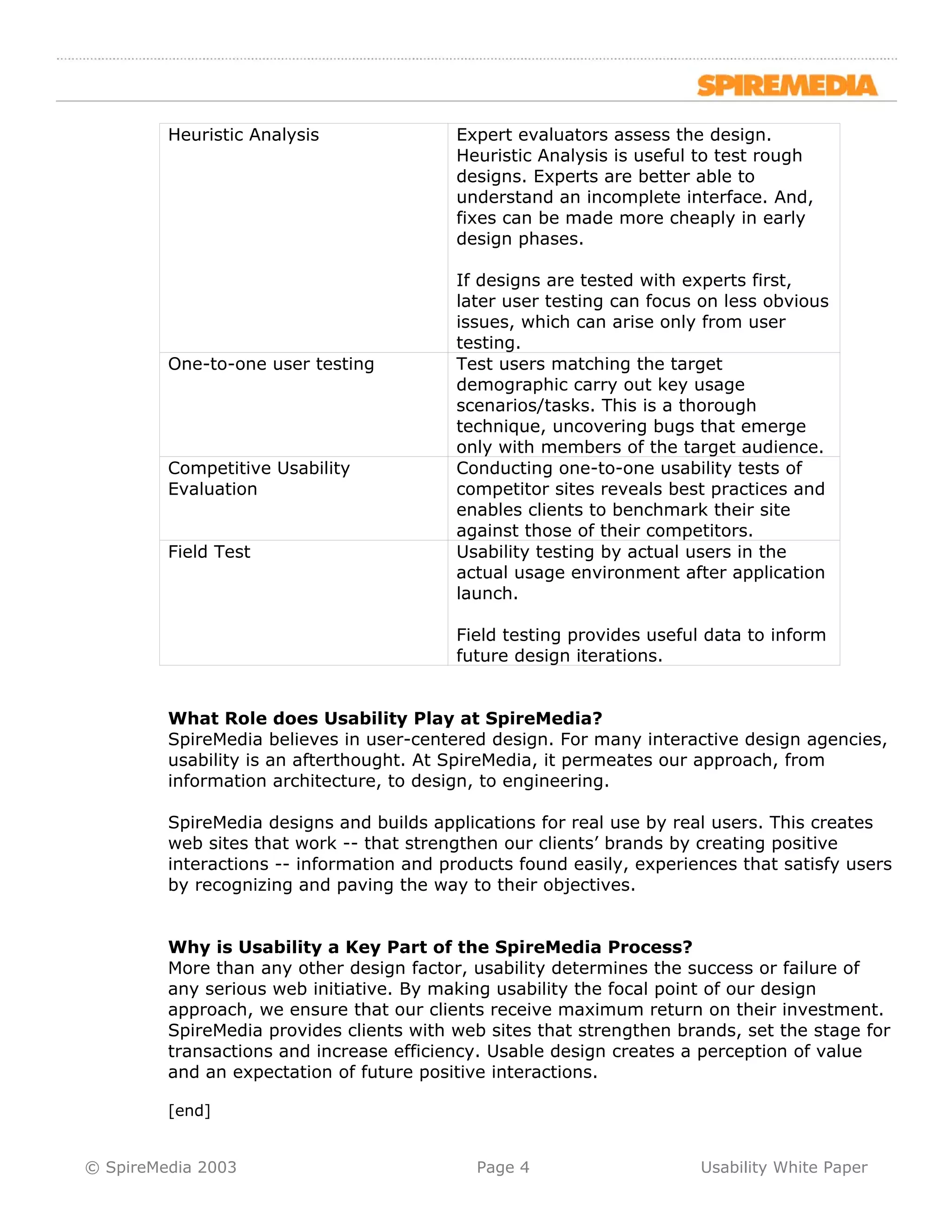 Heuristic Analysis               Expert evaluators assess the design.
                                          Heuristic Analysis is useful to test rough
                                          designs. Experts are better able to
                                          understand an incomplete interface. And,
                                          fixes can be made more cheaply in early
                                          design phases.

                                          If designs are tested with experts first,
                                          later user testing can focus on less obvious
                                          issues, which can arise only from user
                                          testing.
         One-to-one user testing          Test users matching the target
                                          demographic carry out key usage
                                          scenarios/tasks. This is a thorough
                                          technique, uncovering bugs that emerge
                                          only with members of the target audience.
         Competitive Usability            Conducting one-to-one usability tests of
         Evaluation                       competitor sites reveals best practices and
                                          enables clients to benchmark their site
                                          against those of their competitors.
         Field Test                       Usability testing by actual users in the
                                          actual usage environment after application
                                          launch.

                                          Field testing provides useful data to inform
                                          future design iterations.


         What Role does Usability Play at SpireMedia?
         SpireMedia believes in user-centered design. For many interactive design agencies,
         usability is an afterthought. At SpireMedia, it permeates our approach, from
         information architecture, to design, to engineering.

         SpireMedia designs and builds applications for real use by real users. This creates
         web sites that work -- that strengthen our clients’ brands by creating positive
         interactions -- information and products found easily, experiences that satisfy users
         by recognizing and paving the way to their objectives.


         Why is Usability a Key Part of the SpireMedia Process?
         More than any other design factor, usability determines the success or failure of
         any serious web initiative. By making usability the focal point of our design
         approach, we ensure that our clients receive maximum return on their investment.
         SpireMedia provides clients with web sites that strengthen brands, set the stage for
         transactions and increase efficiency. Usable design creates a perception of value
         and an expectation of future positive interactions.

         [end]


© SpireMedia 2003                            Page 4                    Usability White Paper
 