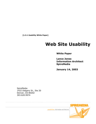 [1.3.1 Usability White Paper]




                              Web Site Usability
                                     White Paper

                                     Lance Jones
                                     Information Architect
                                     SpireMedia

                                     January 14, 2003




SpireMedia
1422 Delgany St., Ste 20
Denver, CO 80202
303.620.9974
 