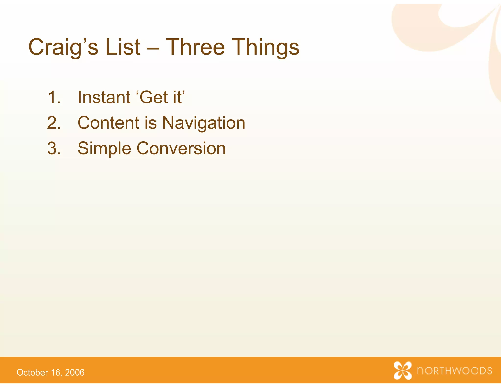 Craig s
  Craig’s List – Three Th
                        hings

       1.
       1 Instant ‘Get it
                  Get it’
       2. Content is Navigation
       3.
       3 Simple Conversion




October 16, 2006
 