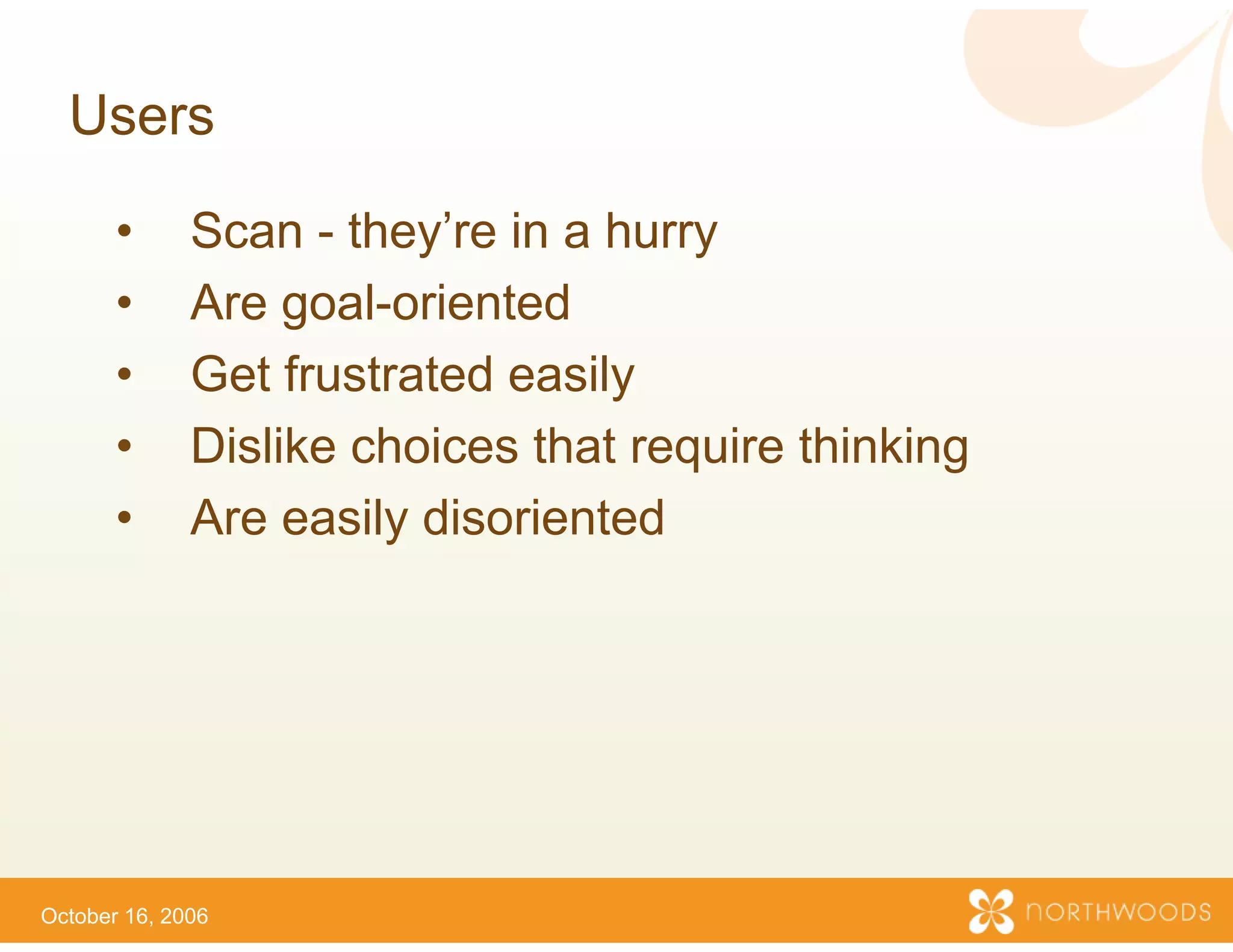 Users

       •      Scan - they’re in a h
                      they re      hurry
       •      Are goal-oriented
       •      Get frustrated
              G t f t t d easily ily
       •      Dislike choices that require thinking
       •      Are easily disorienteed




October 16, 2006
 