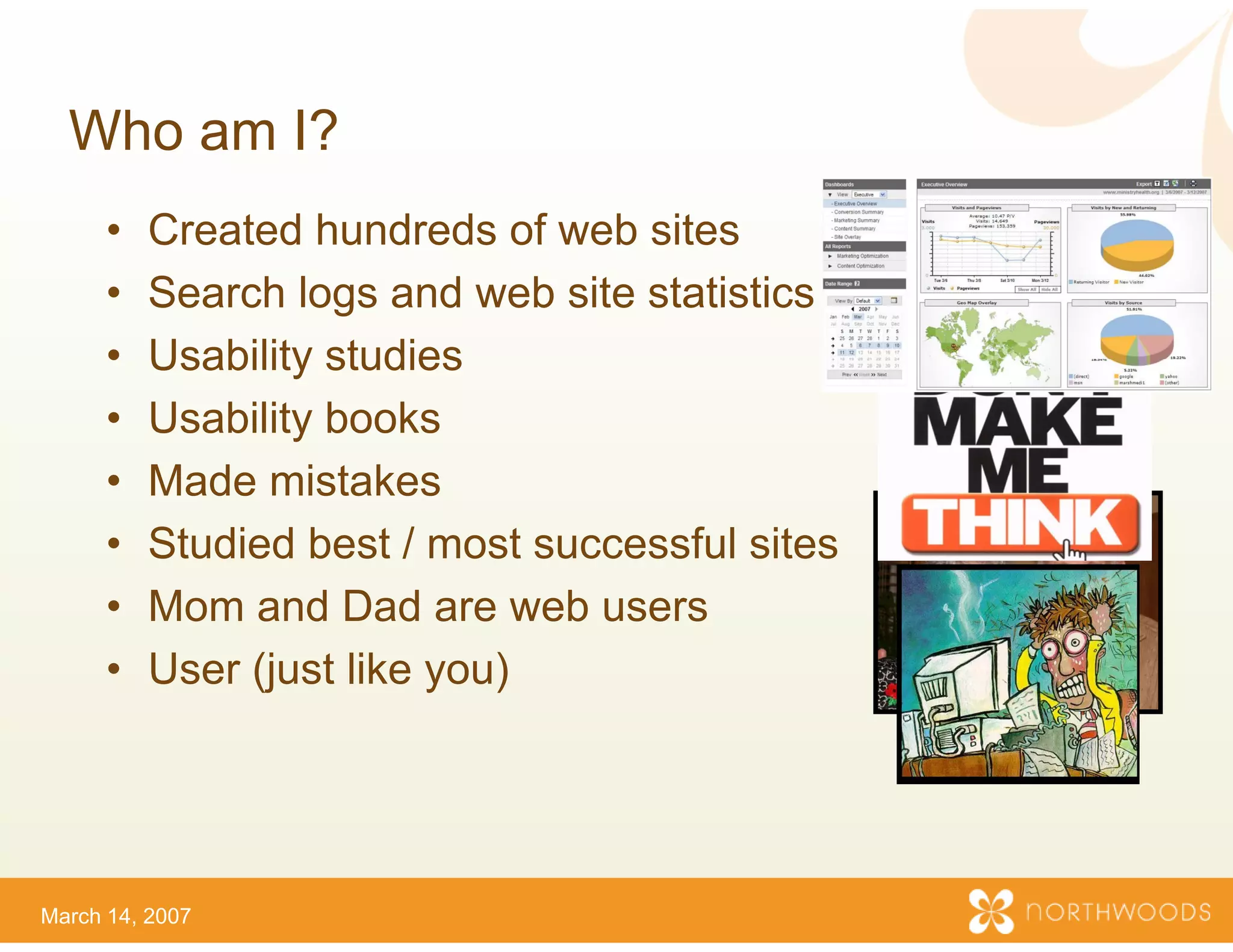 Who am I?
      •   Created hundreds of web sites
      •   Search logs and web site statistics
                                 e
      •   Usability studies
      •   Usability books
      •   Made mistakes
      •   Studied best / most succ
                                 cessful sites
      •   Mom and D d are web u
          M        d Dad       b users
      •   User (just like you)




March 14, 2007
 