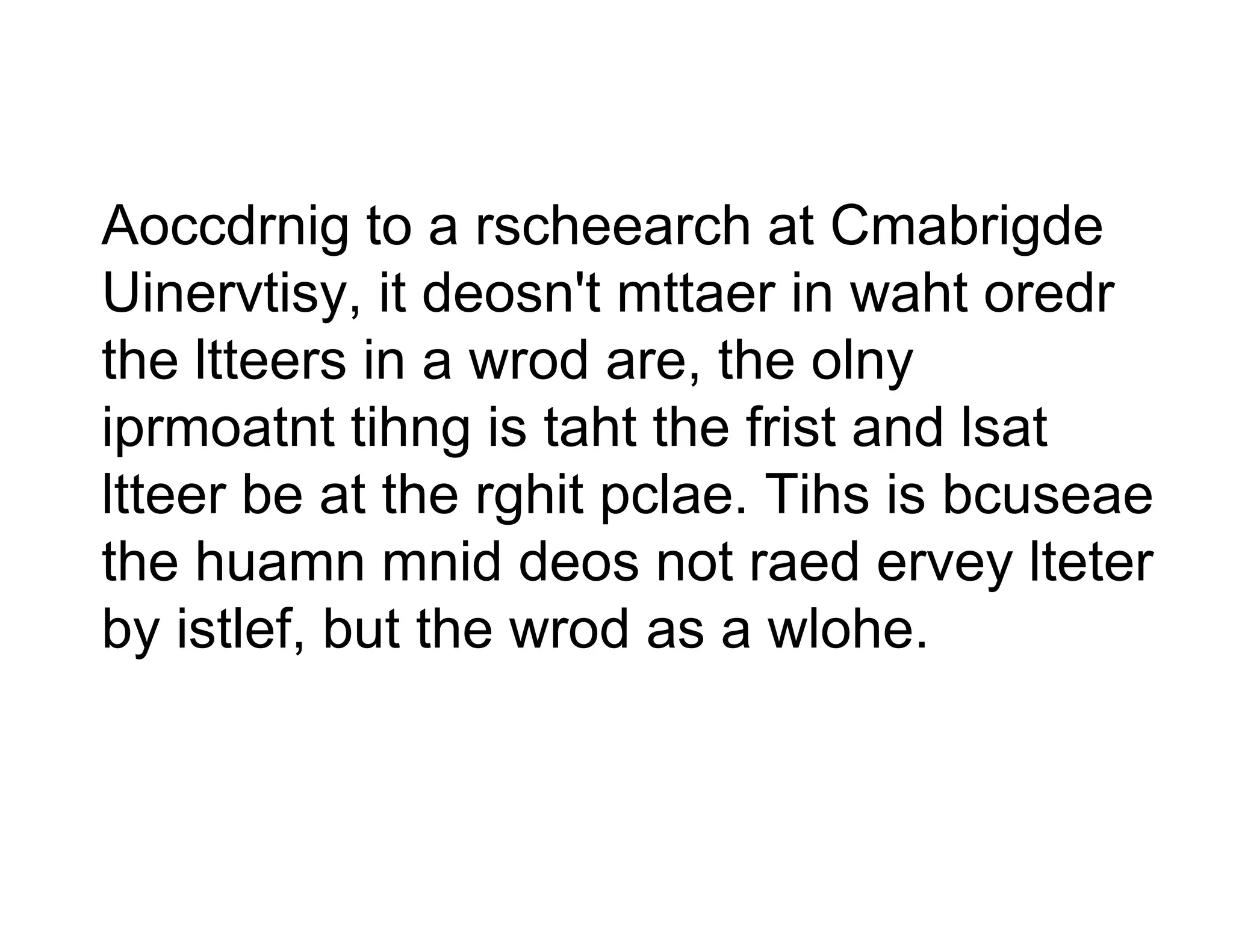 Aoccdrnig to a rschee  earch at Cmabrigde
Uinervtisy, it deosn't mttaer in waht oredr
the ltteers in a wrod a the olny
                      are,
                      are
iprmoatnt tihng is tah the frist and lsat
                      ht
ltteer b at th rghit p l
ltt    be t the hit pclae. Tih i b
                             Tihs is bcuseae
the huamn mnid deos not raed ervey lteter
                       s
by istlef, but the wrod as a wlohe.
                      d
 