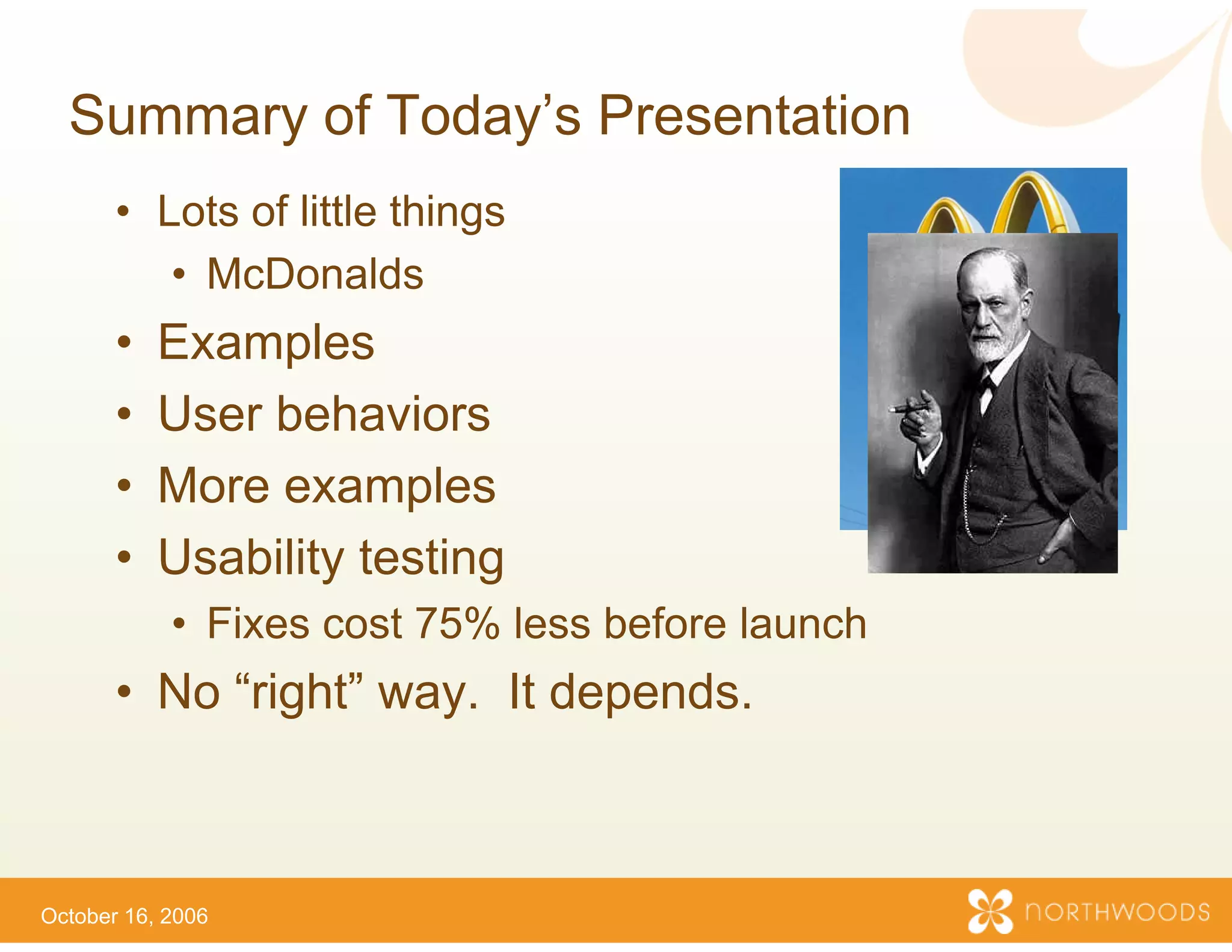 Summary of Today s P
             Today’s Presentation
       • Lots of little things
          • McDonalds
       •   Examples
             a p es
       •   User behaviors
       •   More examples
           M             l
       •   Usability testing
            • Fixes cost 75% less b
                                  before launch
       • No “right” way. It dep ds
          o g        ay       pe
                              pends.



October 16, 2006
 