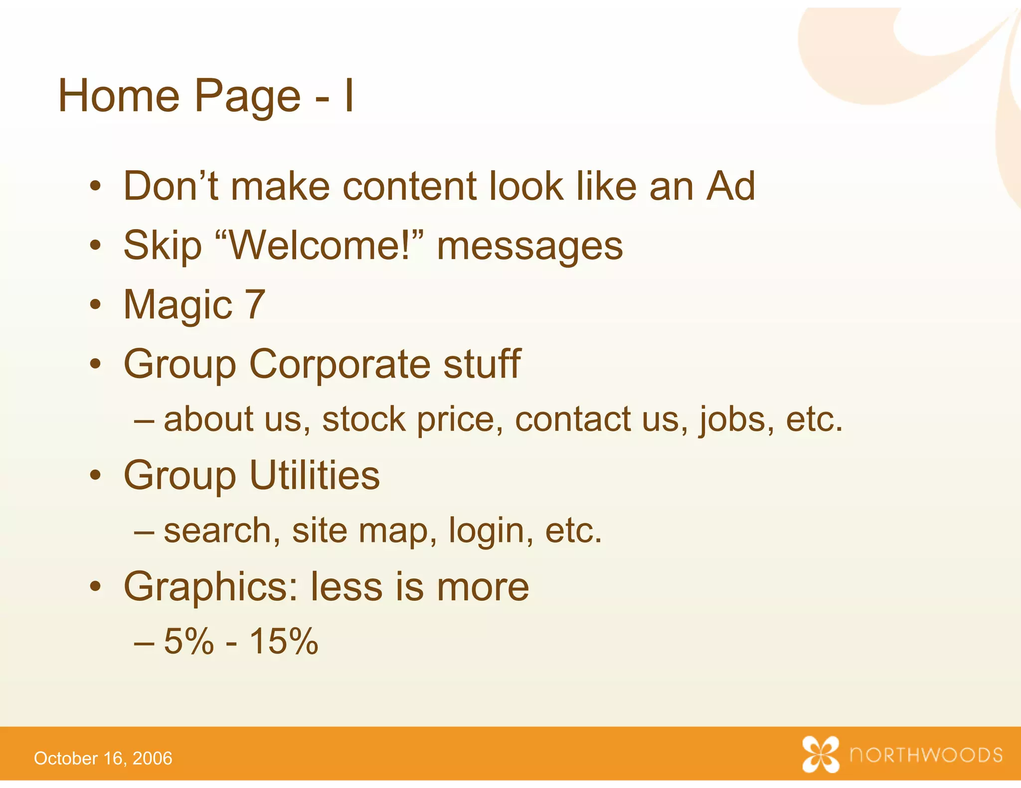 Home Page - I
      •   Don’t make content lo like an Ad
                              ook
      •   Skip “Welcome!” mes ssages
      •   Magic 7
      •   Group Corporate stuff
                              ff
           – about us, stock price, contact us, jobs, etc.
      • Group Utilities
            p
           – search, site map, login etc.
                                   n,
      • Graphics: less is more
                             e
           – 5% - 15%


October 16, 2006
 