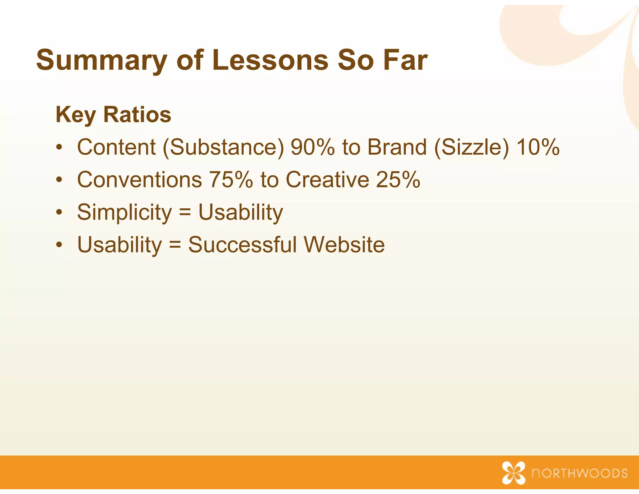 Summary of Lessons So Far
                 s
 Key Ratios
   y
 • Content (Substance) 90% to Brand (Sizzle) 10%
                           %
 • Conventions 75% to Cre eative 25%
 • Simplicity = Usability
 • Usability = Successful W
                          Website
 