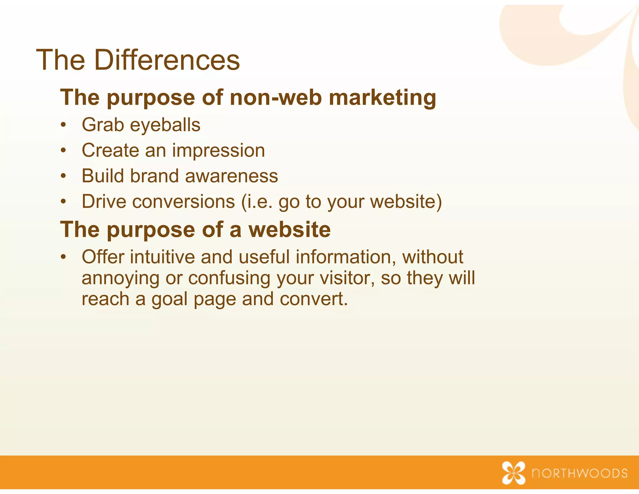 The Differences
 The purpose of non-web marketing
                      b
 •   Grab eyeballs
 •   Create an impression
 •   Build brand awareness
 •   Drive conversions (i.e. go to your website)
                                 o
 The purpose of a website
                        e
 • Offer intuitive and useful info
                                 ormation, without
   annoying or confusing your visitor, so they will
   reach a goal p g and conv
            g     page          vert.
 