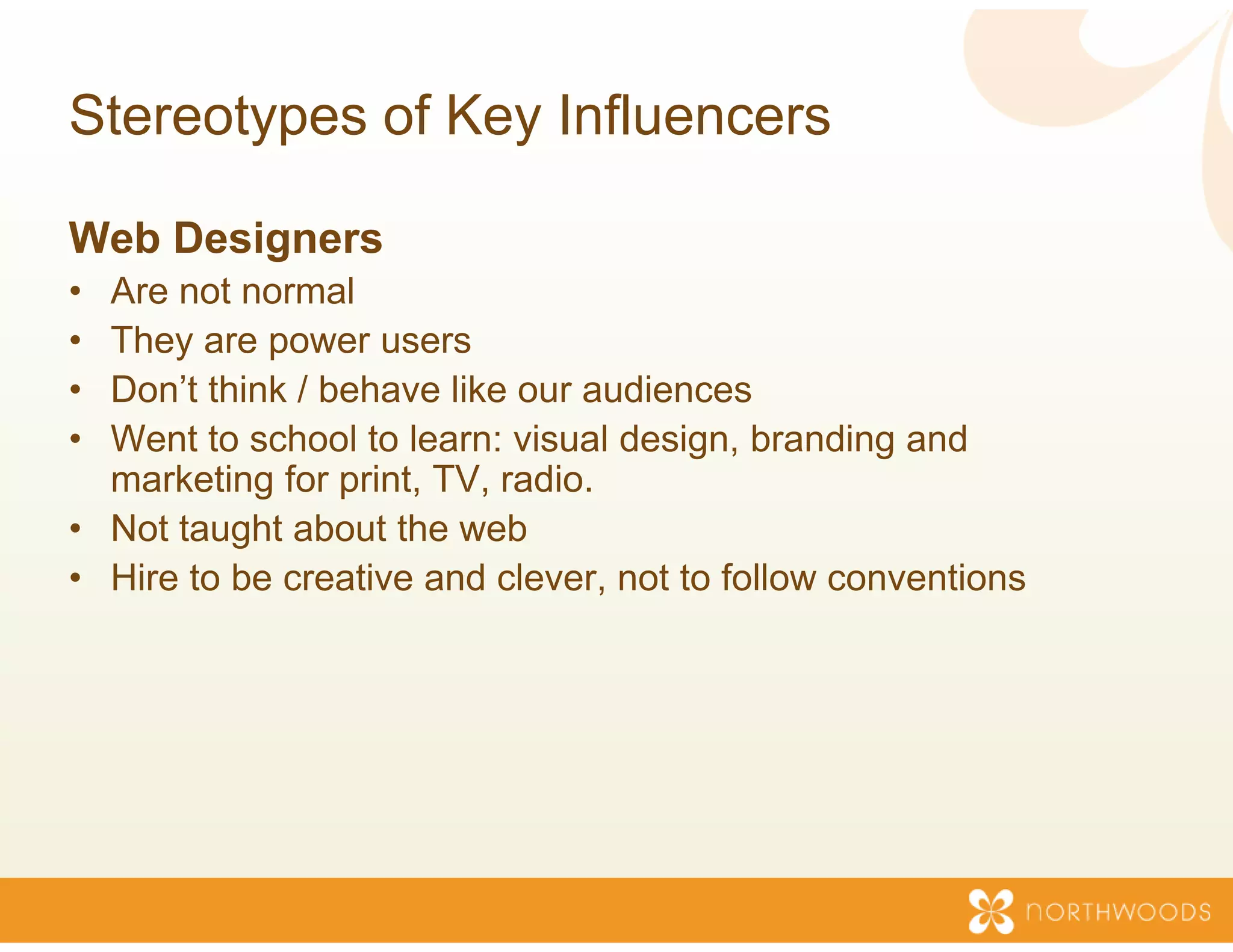 Stereotypes of Key Inf
                     fluencers

Web Designers
• Are not normal
• They are p
      y     power users
• Don’t think / behave like our au  udiences
• Went to school to learn: visual design, branding and
  marketing for print TV radio
                 print, TV, radio.
• Not taught about the web
• Hire to be creative and clever, not to follow conventions
                                   ,
 