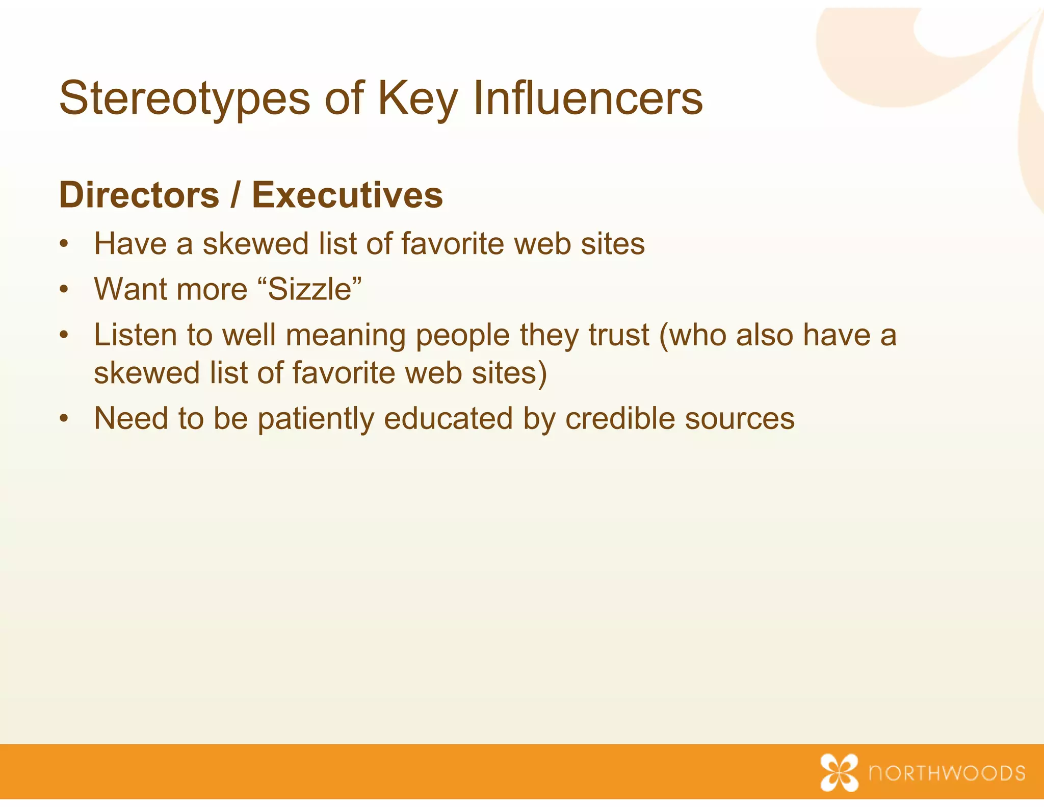 Stereotypes of Key Inf
                     fluencers
Directors / Executives
• Have a skewed list of favorite w sites
                                  web
• Want more “Sizzle”
• Listen to well meaning people t they trust (who also have a
  skewed list of favorite web sites
                                  s)
• Need to be patiently educated by credible sources
 