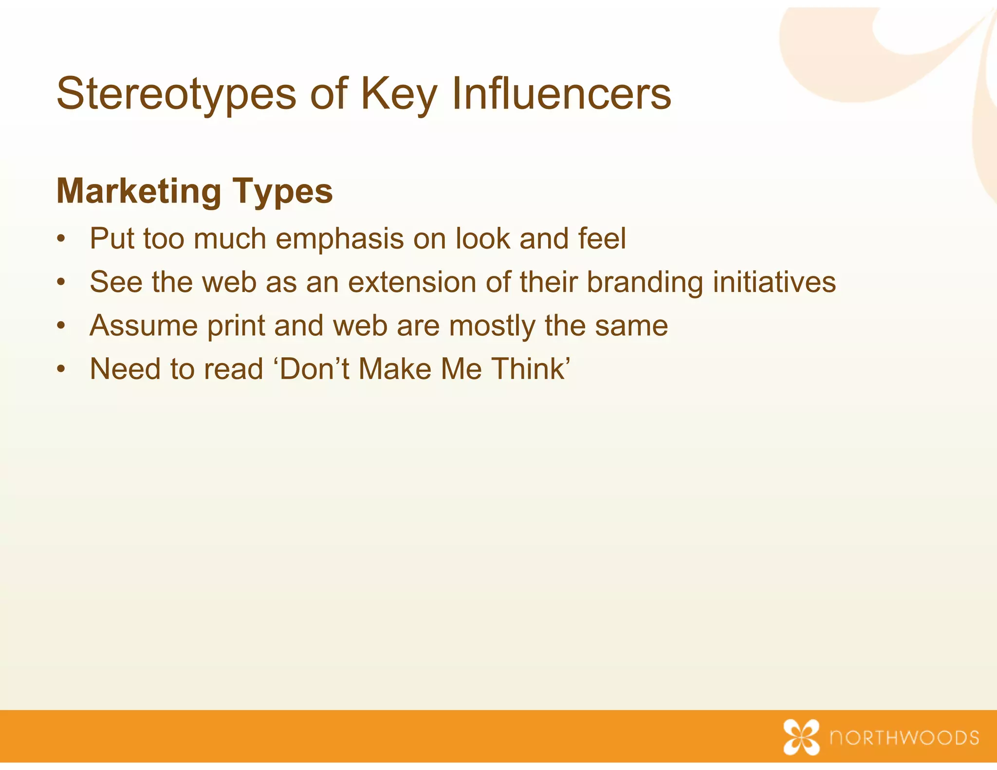 Stereotypes of Key Inf
                     fluencers

Marketing Types
•   Put too much emphasis on look and feel
                                 k
•   See the web as an extension o their branding initiatives
                                of
•   Assume print and web are mos the same
                                stly
•   Need to read ‘Don’t Make Me T
                                Think’
 