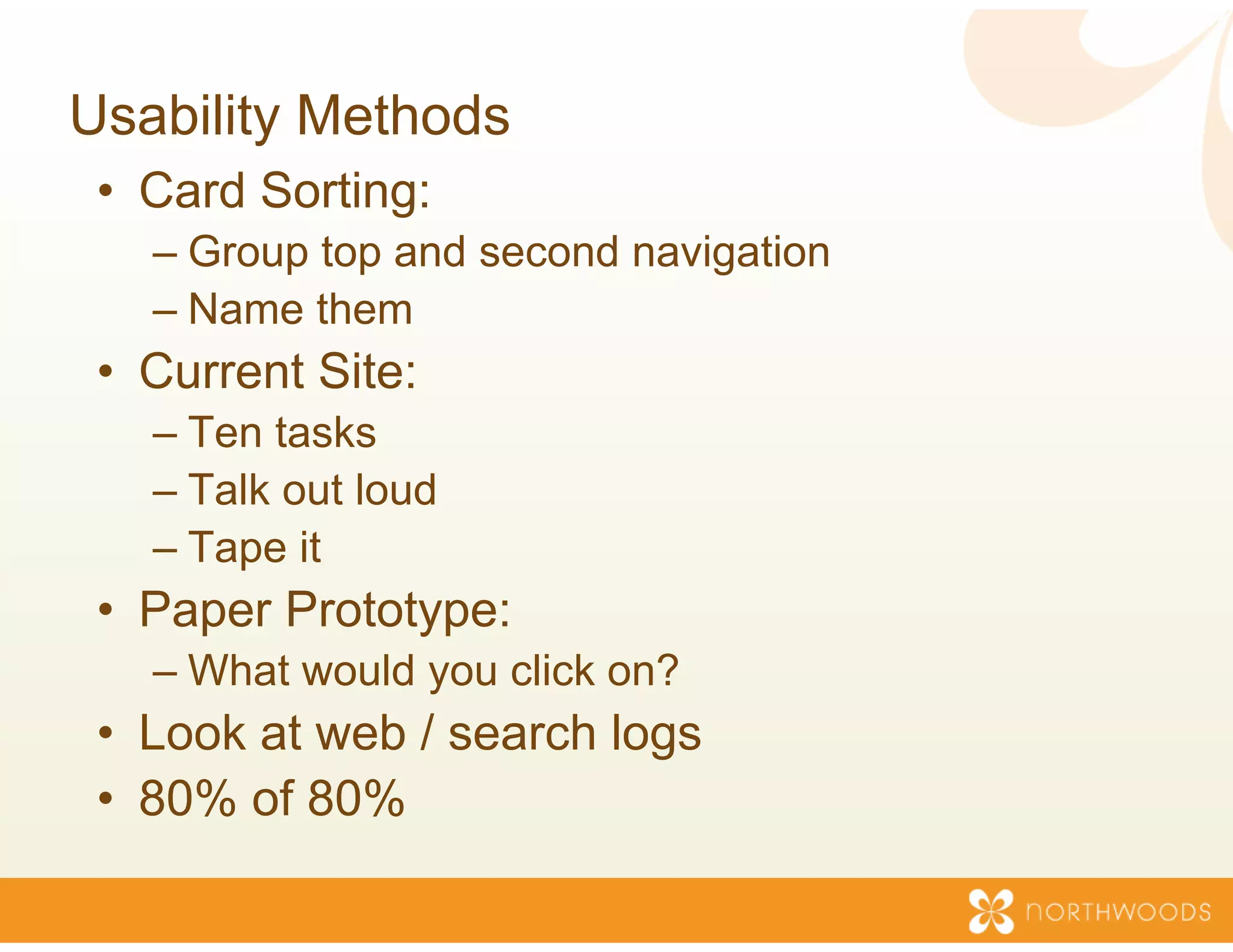 Usability Methods
 • Card Sorting:
   –GGroup top and second navigation
           t     d      d    i ti
   – Name them
 • C
   Current Sit
         t Site:
   – Ten tasks
   – T lk out loud
     Talk t l d
   – Tape it
 • P
   Paper P t t
         Prototype:
   – What would you click o
                          on?
 • Look at web / search l
                        logs
 • 80% of 80%
 