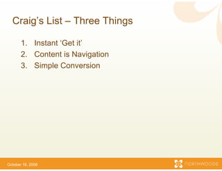 Craig s
  Craig’s List – Three Th
                        hings

       1.
       1 Instant ‘Get it
                  Get it’
       2. Content is Navigation
       3.
       3 Simple Conversion




October 16, 2006
 