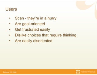 Users

       •      Scan - they’re in a h
                      they re      hurry
       •      Are goal-oriented
       •      Get frustrated
              G t f t t d easily ily
       •      Dislike choices that require thinking
       •      Are easily disorienteed




October 16, 2006
 