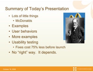 Summary of Today s P
             Today’s Presentation
       • Lots of little things
          • McDonalds
       •   Examples
             a p es
       •   User behaviors
       •   More examples
           M             l
       •   Usability testing
            • Fixes cost 75% less b
                                  before launch
       • No “right” way. It dep ds
          o g        ay       pe
                              pends.



October 16, 2006
 