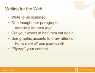 Writing for the Web
      • Write to be scanned
      • One thought per paraagraph
           – especially on home pa
                                 age
      • Cut your words in half then cut again
                             f
      • Use graphic accents t draw attention
                             to
           – Not to show off your g
                             y    graphic skill
      • “Flytrap” your content
                             t




March 14, 2007
 