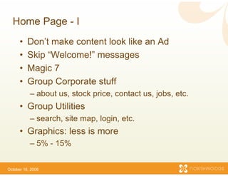 Home Page - I
      •   Don’t make content lo like an Ad
                              ook
      •   Skip “Welcome!” mes ssages
      •   Magic 7
      •   Group Corporate stuff
                              ff
           – about us, stock price, contact us, jobs, etc.
      • Group Utilities
            p
           – search, site map, login etc.
                                   n,
      • Graphics: less is more
                             e
           – 5% - 15%


October 16, 2006
 