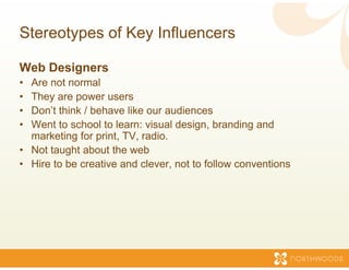 Stereotypes of Key Inf
                     fluencers

Web Designers
• Are not normal
• They are p
      y     power users
• Don’t think / behave like our au  udiences
• Went to school to learn: visual design, branding and
  marketing for print TV radio
                 print, TV, radio.
• Not taught about the web
• Hire to be creative and clever, not to follow conventions
                                   ,
 