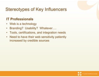 Stereotypes of Key Inf
                     fluencers

IT Professionals
•   Web is a technology
•   Branding? Usability? Whatev    ver….
•   Tools, certifications, and integr
                                    ration needs
•   Need to have their web sensiti y p
                                    ivity patiently
                                                  y
    increased by credible sources
 