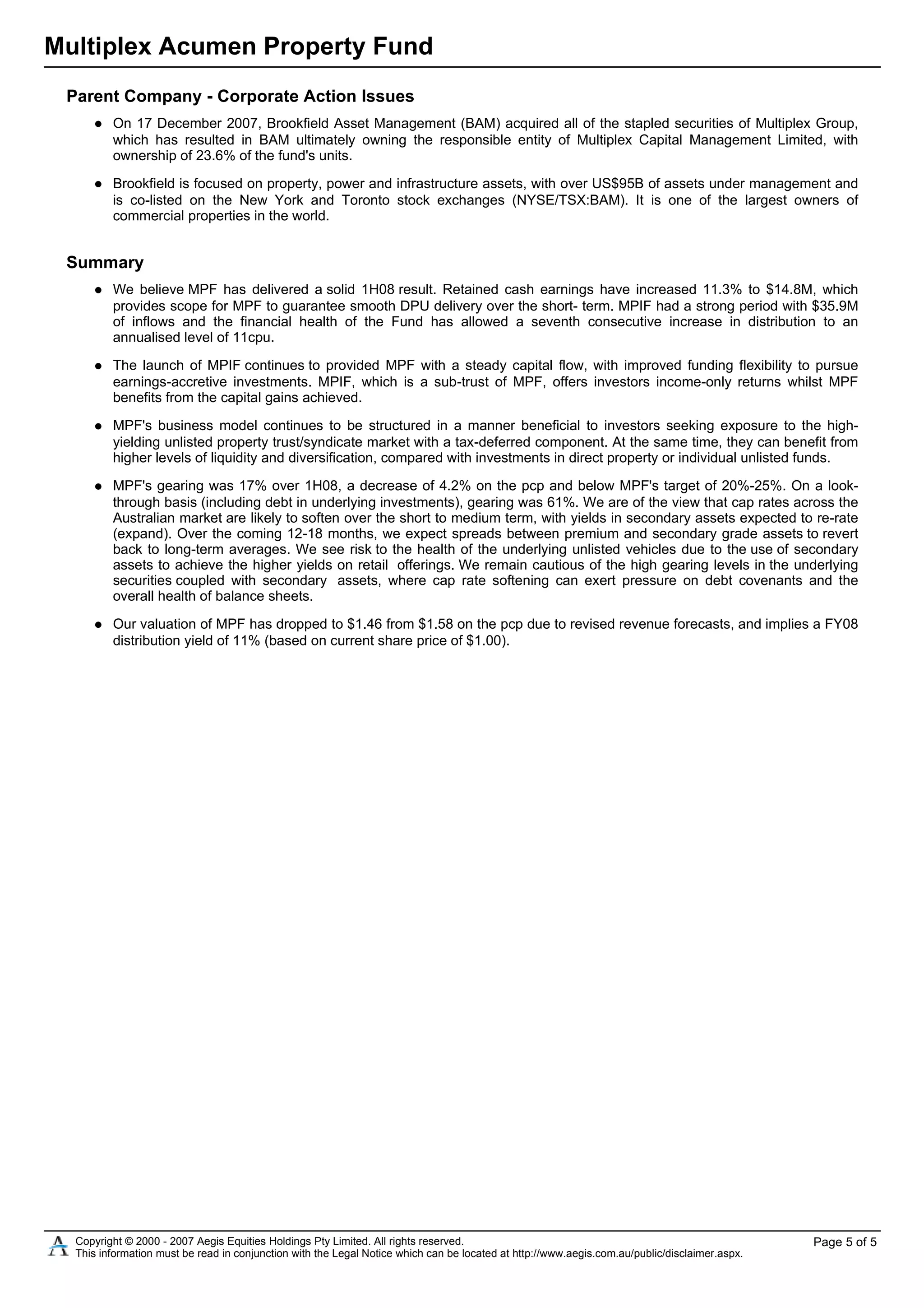Multiplex Acumen Property Fund
Parent Company - Corporate Action Issues
On 17 December 2007, Brookfield Asset Management (BAM) acquired all of the stapled securities of Multiplex Group,
which has resulted in BAM ultimately owning the responsible entity of Multiplex Capital Management Limited, with
ownership of 23.6% of the fund's units.
Brookfield is focused on property, power and infrastructure assets, with over US$95B of assets under management and
is co-listed on the New York and Toronto stock exchanges (NYSE/TSX:BAM). It is one of the largest owners of
commercial properties in the world.
Summary
We believe MPF has delivered a solid 1H08 result. Retained cash earnings have increased 11.3% to $14.8M, which
provides scope for MPF to guarantee smooth DPU delivery over the short- term. MPIF had a strong period with $35.9M
of inflows and the financial health of the Fund has allowed a seventh consecutive increase in distribution to an
annualised level of 11cpu.
The launch of MPIF continues to provided MPF with a steady capital flow, with improved funding flexibility to pursue
earnings-accretive investments. MPIF, which is a sub-trust of MPF, offers investors income-only returns whilst MPF
benefits from the capital gains achieved.
MPF's business model continues to be structured in a manner beneficial to investors seeking exposure to the high-
yielding unlisted property trust/syndicate market with a tax-deferred component. At the same time, they can benefit from
higher levels of liquidity and diversification, compared with investments in direct property or individual unlisted funds.
MPF's gearing was 17% over 1H08, a decrease of 4.2% on the pcp and below MPF's target of 20%-25%. On a look-
through basis (including debt in underlying investments), gearing was 61%. We are of the view that cap rates across the
Australian market are likely to soften over the short to medium term, with yields in secondary assets expected to re-rate
(expand). Over the coming 12-18 months, we expect spreads between premium and secondary grade assets to revert
back to long-term averages. We see risk to the health of the underlying unlisted vehicles due to the use of secondary
assets to achieve the higher yields on retail offerings. We remain cautious of the high gearing levels in the underlying
securities coupled with secondary assets, where cap rate softening can exert pressure on debt covenants and the
overall health of balance sheets.
Our valuation of MPF has dropped to $1.46 from $1.58 on the pcp due to revised revenue forecasts, and implies a FY08
distribution yield of 11% (based on current share price of $1.00).
Copyright © 2000 - 2007 Aegis Equities Holdings Pty Limited. All rights reserved.
This information must be read in conjunction with the Legal Notice which can be located at http://www.aegis.com.au/public/disclaimer.aspx.
Page 5 of 5
 
