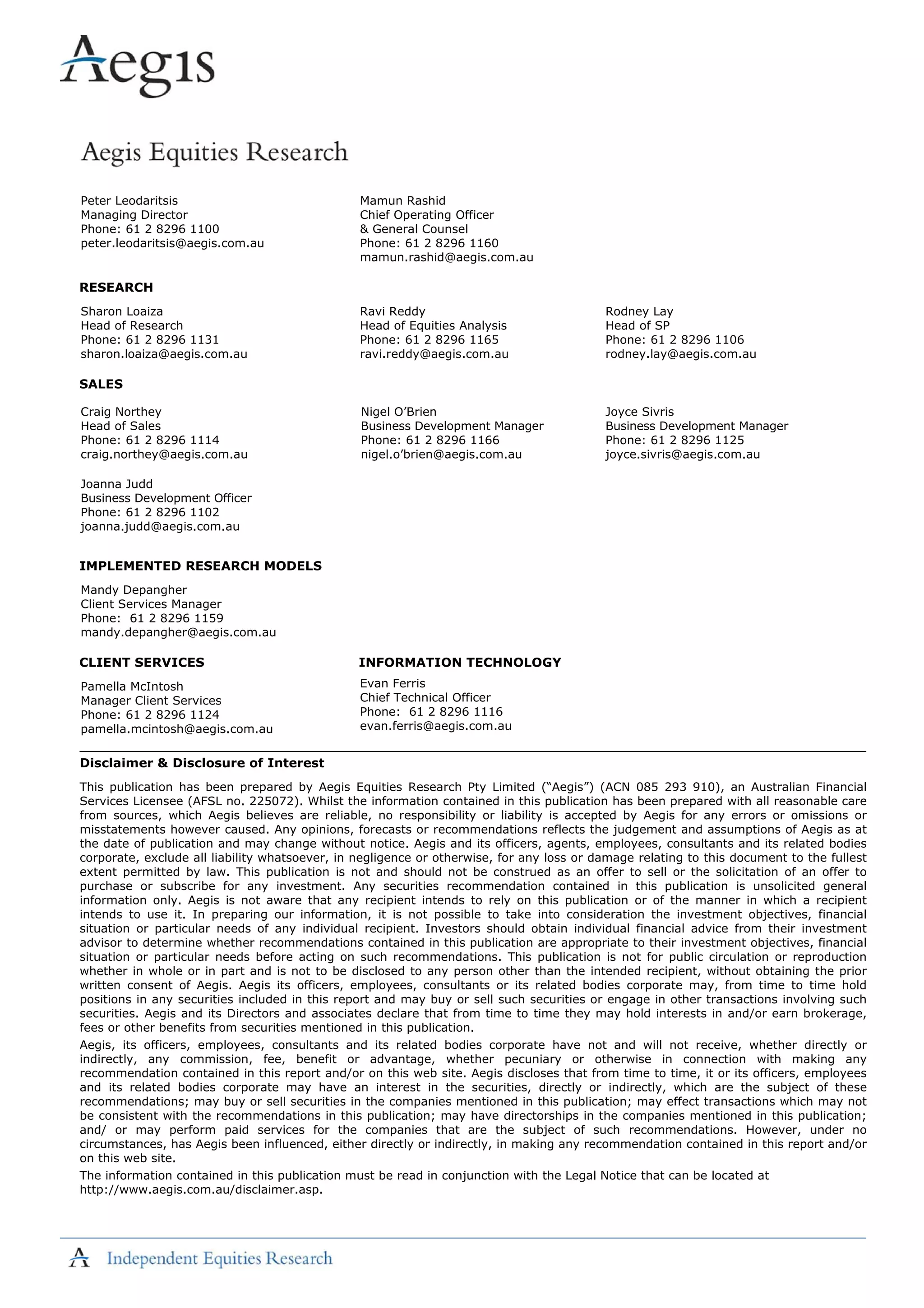 Peter Leodaritsis
Managing Director
Phone: 61 2 8296 1100
peter.leodaritsis@aegis.com.au
Mamun Rashid
Chief Operating Officer
& General Counsel
Phone: 61 2 8296 1160
mamun.rashid@aegis.com.au
RESEARCH
Sharon Loaiza
Head of Research
Phone: 61 2 8296 1131
sharon.loaiza@aegis.com.au
Ravi Reddy
Head of Equities Analysis
Phone: 61 2 8296 1165
ravi.reddy@aegis.com.au
Rodney Lay
Head of SP
Phone: 61 2 8296 1106
rodney.lay@aegis.com.au
SALES
Craig Northey
Head of Sales
Phone: 61 2 8296 1114
craig.northey@aegis.com.au
Nigel O’Brien
Business Development Manager
Phone: 61 2 8296 1166
nigel.o’brien@aegis.com.au
Joyce Sivris
Business Development Manager
Phone: 61 2 8296 1125
joyce.sivris@aegis.com.au
Joanna Judd
Business Development Officer
Phone: 61 2 8296 1102
joanna.judd@aegis.com.au
IMPLEMENTED RESEARCH MODELS
Mandy Depangher
Client Services Manager
Phone: 61 2 8296 1159
mandy.depangher@aegis.com.au
CLIENT SERVICES INFORMATION TECHNOLOGY
Pamella McIntosh
Manager Client Services
Phone: 61 2 8296 1124
pamella.mcintosh@aegis.com.au
Evan Ferris
Chief Technical Officer
Phone: 61 2 8296 1116
evan.ferris@aegis.com.au
Disclaimer & Disclosure of Interest
This publication has been prepared by Aegis Equities Research Pty Limited (“Aegis”) (ACN 085 293 910), an Australian Financial
Services Licensee (AFSL no. 225072). Whilst the information contained in this publication has been prepared with all reasonable care
from sources, which Aegis believes are reliable, no responsibility or liability is accepted by Aegis for any errors or omissions or
misstatements however caused. Any opinions, forecasts or recommendations reflects the judgement and assumptions of Aegis as at
the date of publication and may change without notice. Aegis and its officers, agents, employees, consultants and its related bodies
corporate, exclude all liability whatsoever, in negligence or otherwise, for any loss or damage relating to this document to the fullest
extent permitted by law. This publication is not and should not be construed as an offer to sell or the solicitation of an offer to
purchase or subscribe for any investment. Any securities recommendation contained in this publication is unsolicited general
information only. Aegis is not aware that any recipient intends to rely on this publication or of the manner in which a recipient
intends to use it. In preparing our information, it is not possible to take into consideration the investment objectives, financial
situation or particular needs of any individual recipient. Investors should obtain individual financial advice from their investment
advisor to determine whether recommendations contained in this publication are appropriate to their investment objectives, financial
situation or particular needs before acting on such recommendations. This publication is not for public circulation or reproduction
whether in whole or in part and is not to be disclosed to any person other than the intended recipient, without obtaining the prior
written consent of Aegis. Aegis its officers, employees, consultants or its related bodies corporate may, from time to time hold
positions in any securities included in this report and may buy or sell such securities or engage in other transactions involving such
securities. Aegis and its Directors and associates declare that from time to time they may hold interests in and/or earn brokerage,
fees or other benefits from securities mentioned in this publication.
Aegis, its officers, employees, consultants and its related bodies corporate have not and will not receive, whether directly or
indirectly, any commission, fee, benefit or advantage, whether pecuniary or otherwise in connection with making any
recommendation contained in this report and/or on this web site. Aegis discloses that from time to time, it or its officers, employees
and its related bodies corporate may have an interest in the securities, directly or indirectly, which are the subject of these
recommendations; may buy or sell securities in the companies mentioned in this publication; may effect transactions which may not
be consistent with the recommendations in this publication; may have directorships in the companies mentioned in this publication;
and/ or may perform paid services for the companies that are the subject of such recommendations. However, under no
circumstances, has Aegis been influenced, either directly or indirectly, in making any recommendation contained in this report and/or
on this web site.
The information contained in this publication must be read in conjunction with the Legal Notice that can be located at
http://www.aegis.com.au/disclaimer.asp.
 